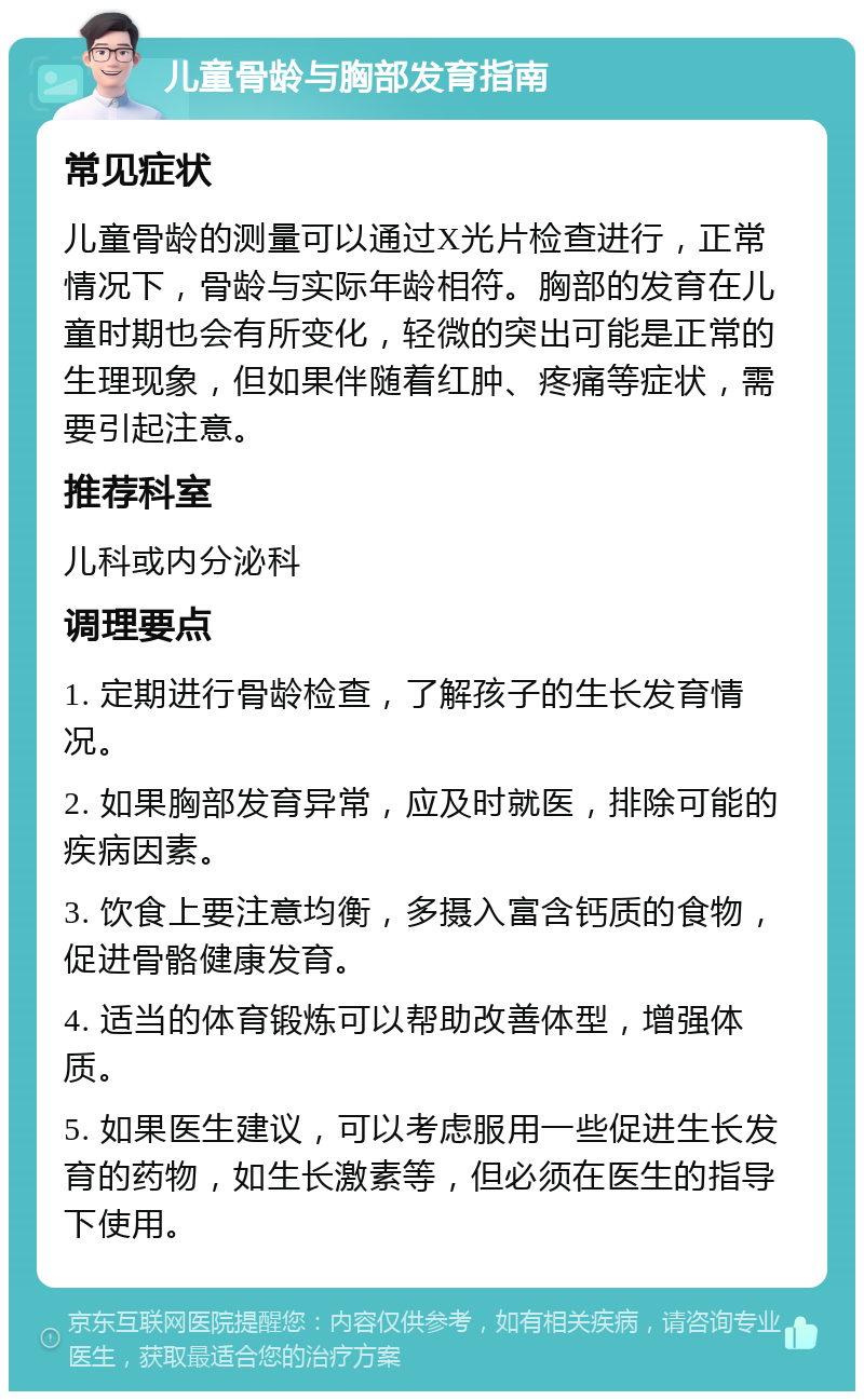 儿童骨龄与胸部发育指南 常见症状 儿童骨龄的测量可以通过X光片检查进行，正常情况下，骨龄与实际年龄相符。胸部的发育在儿童时期也会有所变化，轻微的突出可能是正常的生理现象，但如果伴随着红肿、疼痛等症状，需要引起注意。 推荐科室 儿科或内分泌科 调理要点 1. 定期进行骨龄检查，了解孩子的生长发育情况。 2. 如果胸部发育异常，应及时就医，排除可能的疾病因素。 3. 饮食上要注意均衡，多摄入富含钙质的食物，促进骨骼健康发育。 4. 适当的体育锻炼可以帮助改善体型，增强体质。 5. 如果医生建议，可以考虑服用一些促进生长发育的药物，如生长激素等，但必须在医生的指导下使用。