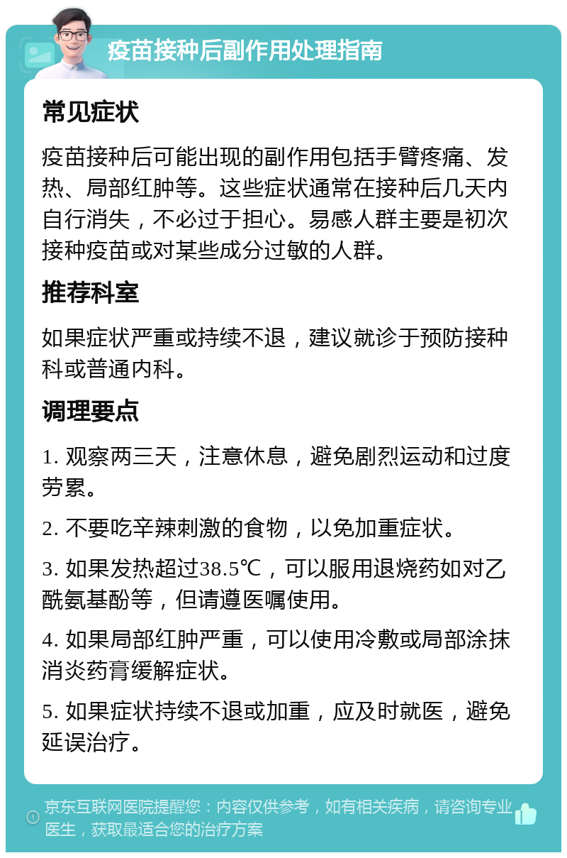 疫苗接种后副作用处理指南 常见症状 疫苗接种后可能出现的副作用包括手臂疼痛、发热、局部红肿等。这些症状通常在接种后几天内自行消失，不必过于担心。易感人群主要是初次接种疫苗或对某些成分过敏的人群。 推荐科室 如果症状严重或持续不退，建议就诊于预防接种科或普通内科。 调理要点 1. 观察两三天，注意休息，避免剧烈运动和过度劳累。 2. 不要吃辛辣刺激的食物，以免加重症状。 3. 如果发热超过38.5℃，可以服用退烧药如对乙酰氨基酚等，但请遵医嘱使用。 4. 如果局部红肿严重，可以使用冷敷或局部涂抹消炎药膏缓解症状。 5. 如果症状持续不退或加重，应及时就医，避免延误治疗。