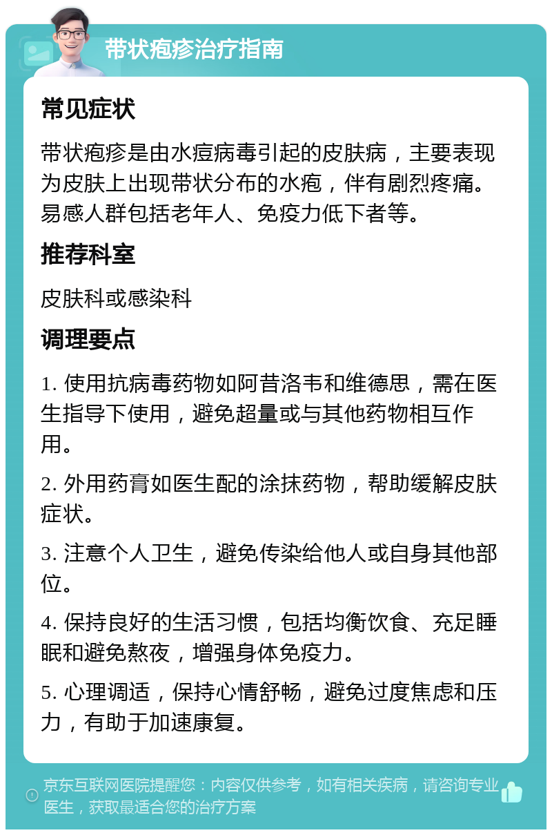 带状疱疹治疗指南 常见症状 带状疱疹是由水痘病毒引起的皮肤病，主要表现为皮肤上出现带状分布的水疱，伴有剧烈疼痛。易感人群包括老年人、免疫力低下者等。 推荐科室 皮肤科或感染科 调理要点 1. 使用抗病毒药物如阿昔洛韦和维德思，需在医生指导下使用，避免超量或与其他药物相互作用。 2. 外用药膏如医生配的涂抹药物，帮助缓解皮肤症状。 3. 注意个人卫生，避免传染给他人或自身其他部位。 4. 保持良好的生活习惯，包括均衡饮食、充足睡眠和避免熬夜，增强身体免疫力。 5. 心理调适，保持心情舒畅，避免过度焦虑和压力，有助于加速康复。