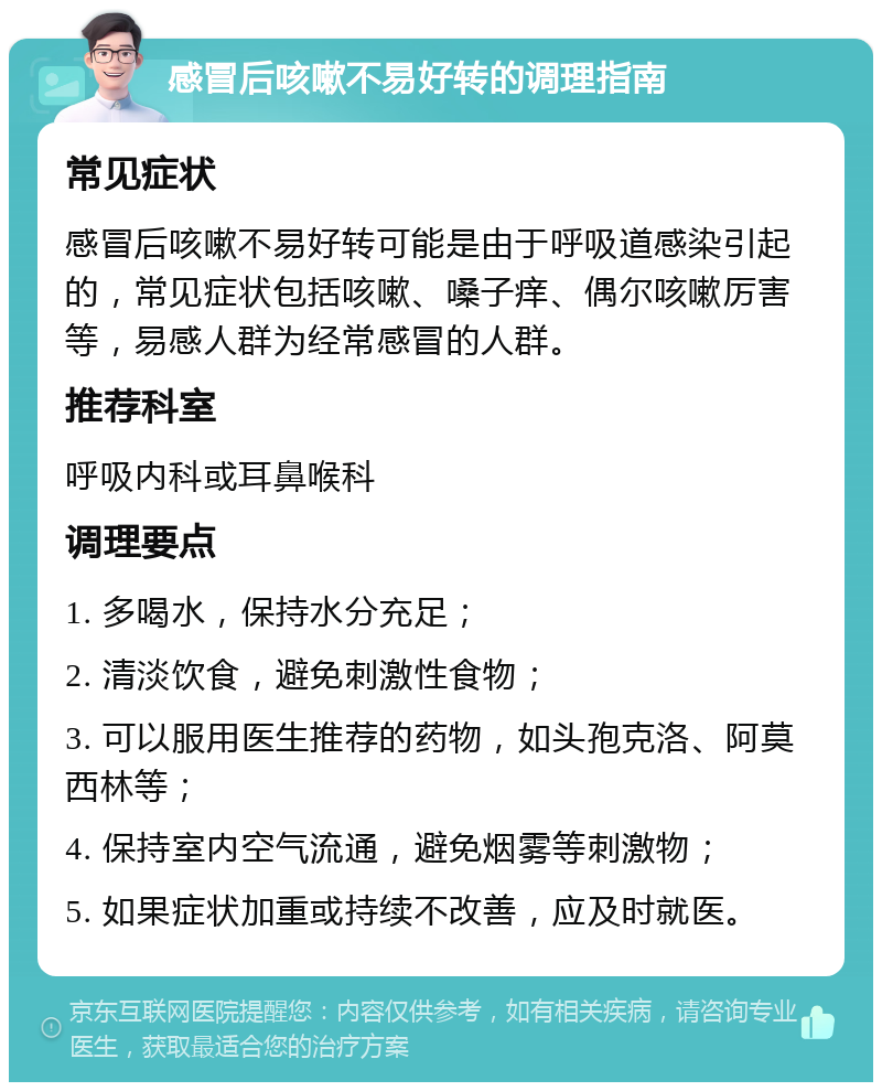 感冒后咳嗽不易好转的调理指南 常见症状 感冒后咳嗽不易好转可能是由于呼吸道感染引起的，常见症状包括咳嗽、嗓子痒、偶尔咳嗽厉害等，易感人群为经常感冒的人群。 推荐科室 呼吸内科或耳鼻喉科 调理要点 1. 多喝水，保持水分充足； 2. 清淡饮食，避免刺激性食物； 3. 可以服用医生推荐的药物，如头孢克洛、阿莫西林等； 4. 保持室内空气流通，避免烟雾等刺激物； 5. 如果症状加重或持续不改善，应及时就医。