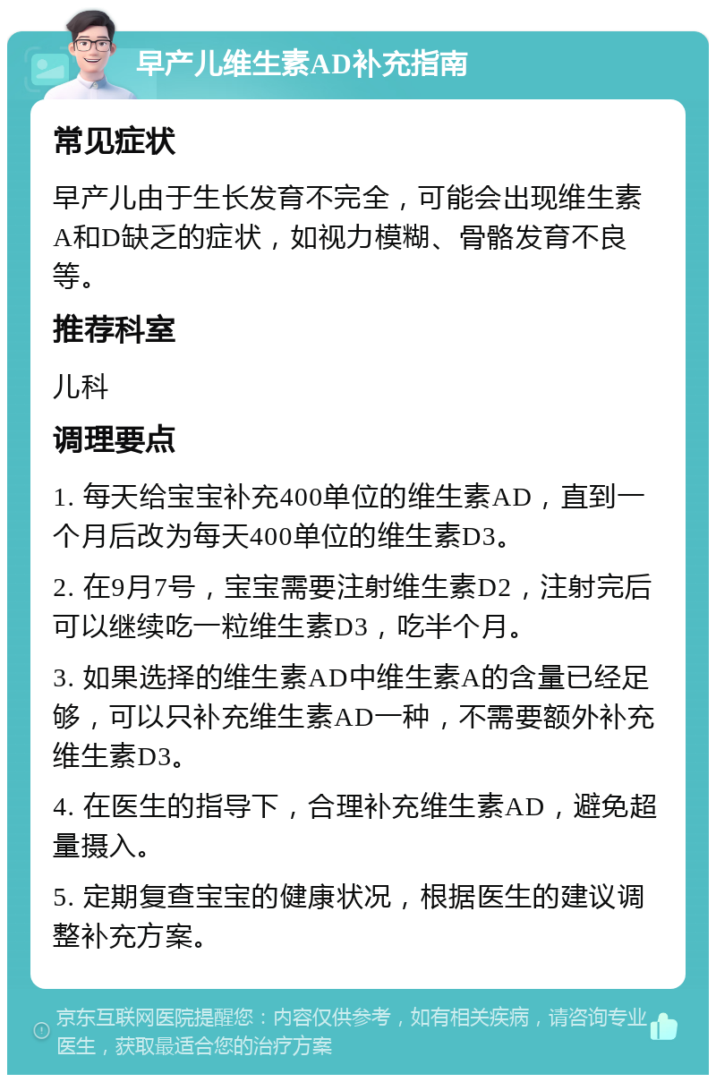 早产儿维生素AD补充指南 常见症状 早产儿由于生长发育不完全，可能会出现维生素A和D缺乏的症状，如视力模糊、骨骼发育不良等。 推荐科室 儿科 调理要点 1. 每天给宝宝补充400单位的维生素AD，直到一个月后改为每天400单位的维生素D3。 2. 在9月7号，宝宝需要注射维生素D2，注射完后可以继续吃一粒维生素D3，吃半个月。 3. 如果选择的维生素AD中维生素A的含量已经足够，可以只补充维生素AD一种，不需要额外补充维生素D3。 4. 在医生的指导下，合理补充维生素AD，避免超量摄入。 5. 定期复查宝宝的健康状况，根据医生的建议调整补充方案。