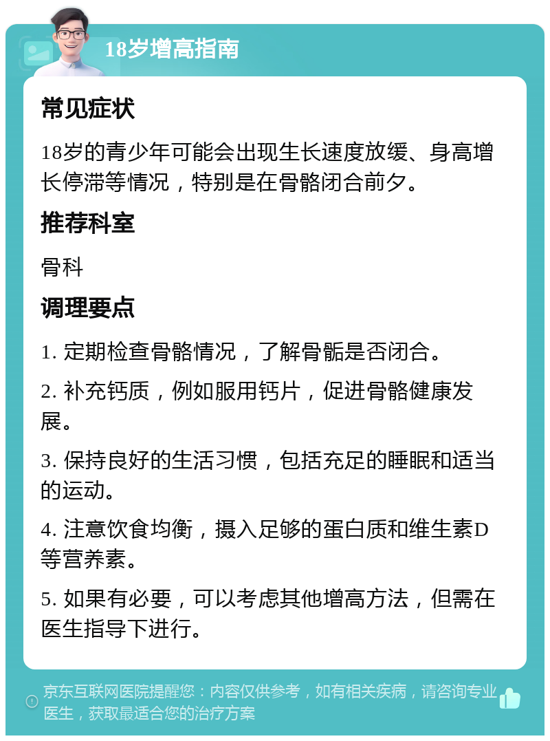 18岁增高指南 常见症状 18岁的青少年可能会出现生长速度放缓、身高增长停滞等情况，特别是在骨骼闭合前夕。 推荐科室 骨科 调理要点 1. 定期检查骨骼情况，了解骨骺是否闭合。 2. 补充钙质，例如服用钙片，促进骨骼健康发展。 3. 保持良好的生活习惯，包括充足的睡眠和适当的运动。 4. 注意饮食均衡，摄入足够的蛋白质和维生素D等营养素。 5. 如果有必要，可以考虑其他增高方法，但需在医生指导下进行。