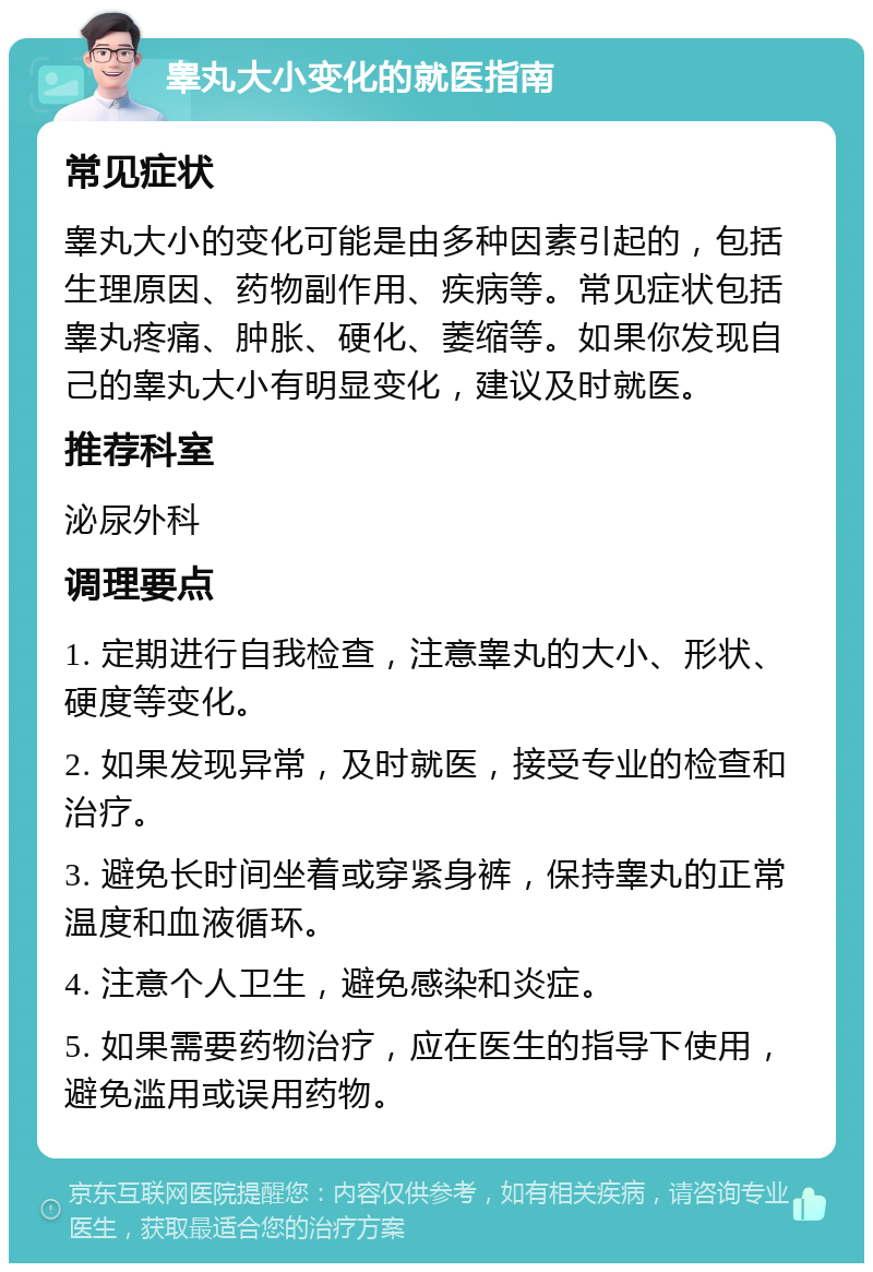 睾丸大小变化的就医指南 常见症状 睾丸大小的变化可能是由多种因素引起的，包括生理原因、药物副作用、疾病等。常见症状包括睾丸疼痛、肿胀、硬化、萎缩等。如果你发现自己的睾丸大小有明显变化，建议及时就医。 推荐科室 泌尿外科 调理要点 1. 定期进行自我检查，注意睾丸的大小、形状、硬度等变化。 2. 如果发现异常，及时就医，接受专业的检查和治疗。 3. 避免长时间坐着或穿紧身裤，保持睾丸的正常温度和血液循环。 4. 注意个人卫生，避免感染和炎症。 5. 如果需要药物治疗，应在医生的指导下使用，避免滥用或误用药物。