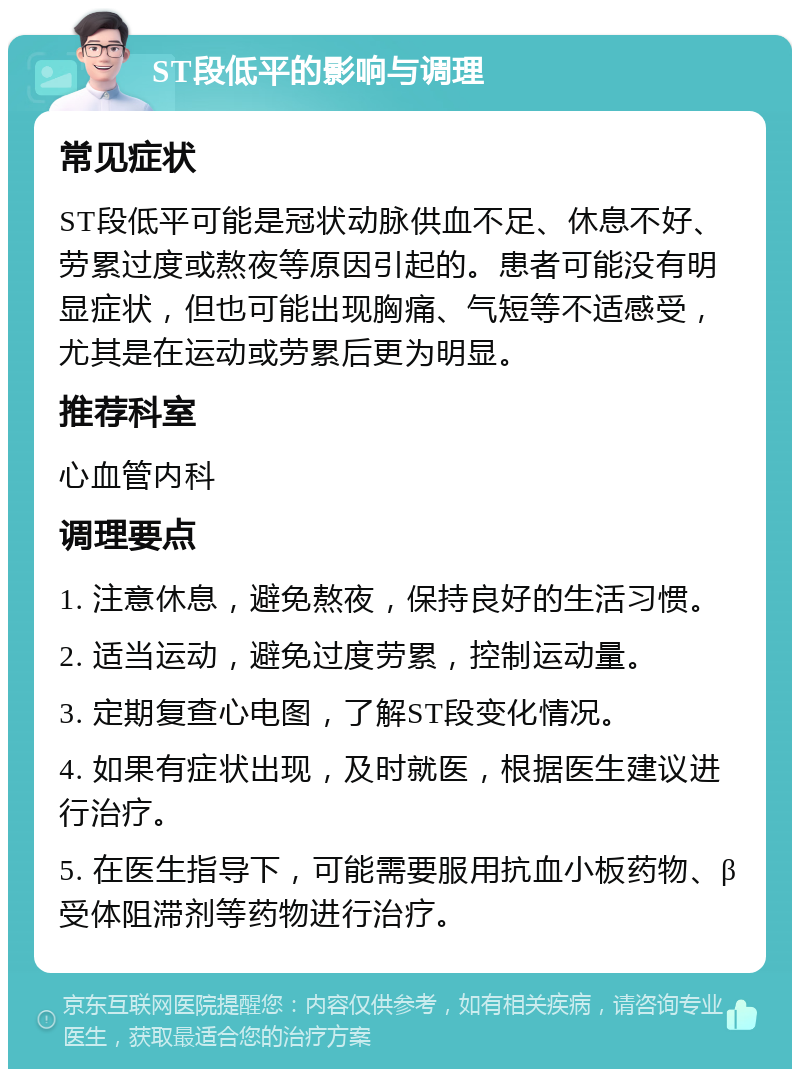 ST段低平的影响与调理 常见症状 ST段低平可能是冠状动脉供血不足、休息不好、劳累过度或熬夜等原因引起的。患者可能没有明显症状，但也可能出现胸痛、气短等不适感受，尤其是在运动或劳累后更为明显。 推荐科室 心血管内科 调理要点 1. 注意休息，避免熬夜，保持良好的生活习惯。 2. 适当运动，避免过度劳累，控制运动量。 3. 定期复查心电图，了解ST段变化情况。 4. 如果有症状出现，及时就医，根据医生建议进行治疗。 5. 在医生指导下，可能需要服用抗血小板药物、β受体阻滞剂等药物进行治疗。