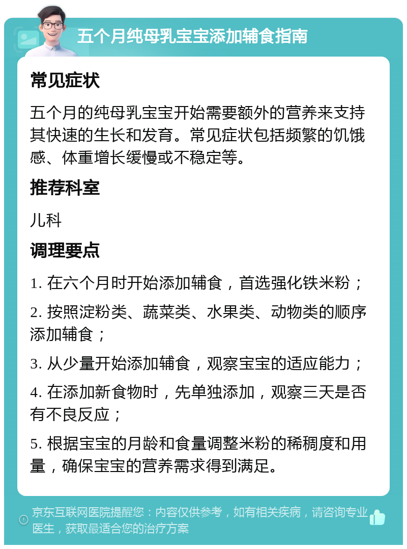 五个月纯母乳宝宝添加辅食指南 常见症状 五个月的纯母乳宝宝开始需要额外的营养来支持其快速的生长和发育。常见症状包括频繁的饥饿感、体重增长缓慢或不稳定等。 推荐科室 儿科 调理要点 1. 在六个月时开始添加辅食，首选强化铁米粉； 2. 按照淀粉类、蔬菜类、水果类、动物类的顺序添加辅食； 3. 从少量开始添加辅食，观察宝宝的适应能力； 4. 在添加新食物时，先单独添加，观察三天是否有不良反应； 5. 根据宝宝的月龄和食量调整米粉的稀稠度和用量，确保宝宝的营养需求得到满足。