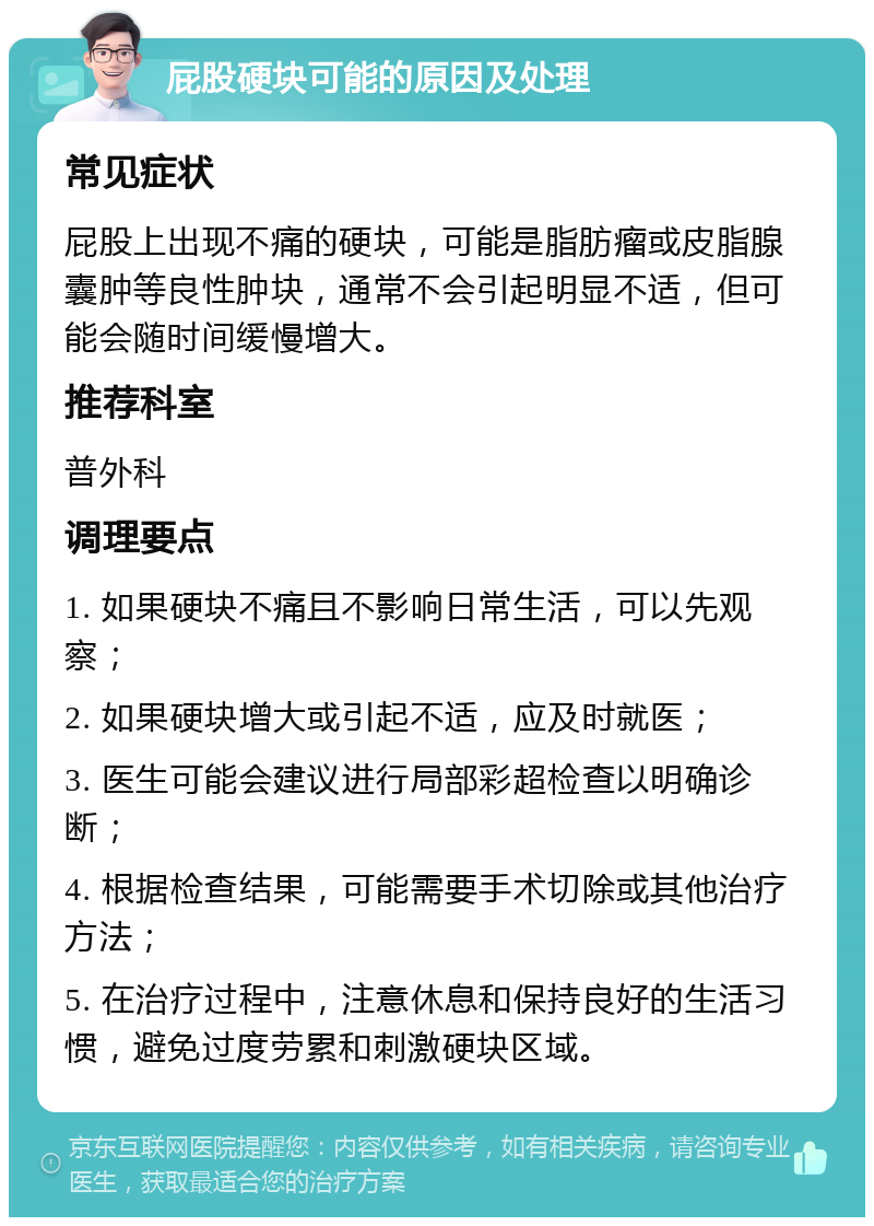 屁股硬块可能的原因及处理 常见症状 屁股上出现不痛的硬块，可能是脂肪瘤或皮脂腺囊肿等良性肿块，通常不会引起明显不适，但可能会随时间缓慢增大。 推荐科室 普外科 调理要点 1. 如果硬块不痛且不影响日常生活，可以先观察； 2. 如果硬块增大或引起不适，应及时就医； 3. 医生可能会建议进行局部彩超检查以明确诊断； 4. 根据检查结果，可能需要手术切除或其他治疗方法； 5. 在治疗过程中，注意休息和保持良好的生活习惯，避免过度劳累和刺激硬块区域。