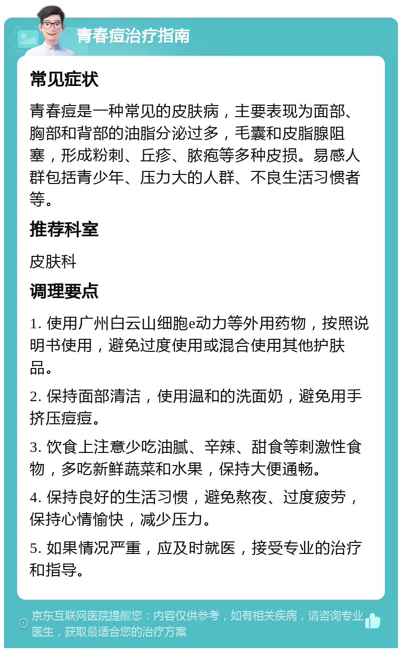 青春痘治疗指南 常见症状 青春痘是一种常见的皮肤病，主要表现为面部、胸部和背部的油脂分泌过多，毛囊和皮脂腺阻塞，形成粉刺、丘疹、脓疱等多种皮损。易感人群包括青少年、压力大的人群、不良生活习惯者等。 推荐科室 皮肤科 调理要点 1. 使用广州白云山细胞e动力等外用药物，按照说明书使用，避免过度使用或混合使用其他护肤品。 2. 保持面部清洁，使用温和的洗面奶，避免用手挤压痘痘。 3. 饮食上注意少吃油腻、辛辣、甜食等刺激性食物，多吃新鲜蔬菜和水果，保持大便通畅。 4. 保持良好的生活习惯，避免熬夜、过度疲劳，保持心情愉快，减少压力。 5. 如果情况严重，应及时就医，接受专业的治疗和指导。