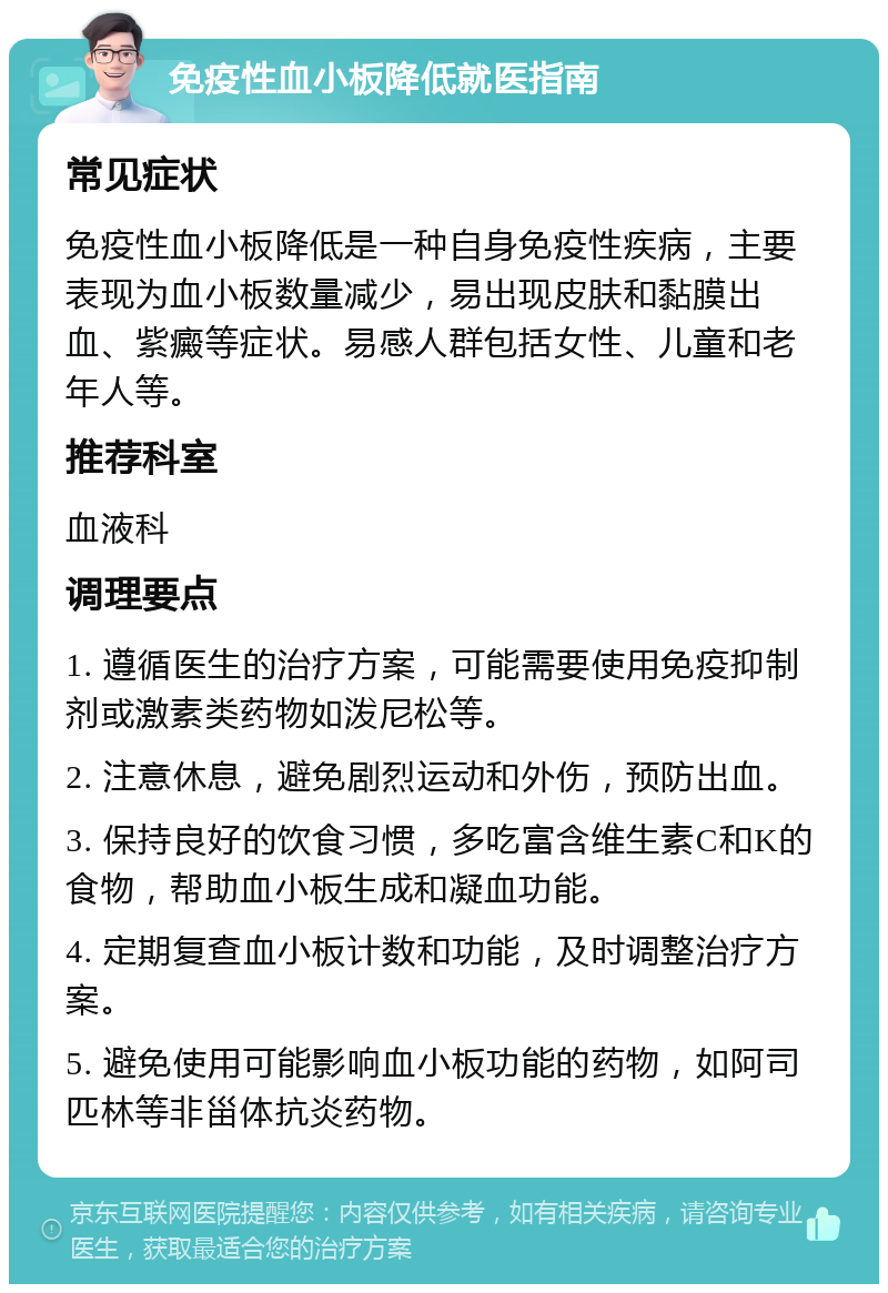 免疫性血小板降低就医指南 常见症状 免疫性血小板降低是一种自身免疫性疾病，主要表现为血小板数量减少，易出现皮肤和黏膜出血、紫癜等症状。易感人群包括女性、儿童和老年人等。 推荐科室 血液科 调理要点 1. 遵循医生的治疗方案，可能需要使用免疫抑制剂或激素类药物如泼尼松等。 2. 注意休息，避免剧烈运动和外伤，预防出血。 3. 保持良好的饮食习惯，多吃富含维生素C和K的食物，帮助血小板生成和凝血功能。 4. 定期复查血小板计数和功能，及时调整治疗方案。 5. 避免使用可能影响血小板功能的药物，如阿司匹林等非甾体抗炎药物。