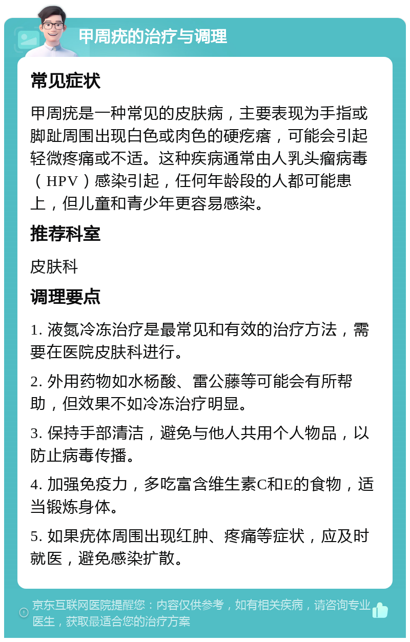 甲周疣的治疗与调理 常见症状 甲周疣是一种常见的皮肤病，主要表现为手指或脚趾周围出现白色或肉色的硬疙瘩，可能会引起轻微疼痛或不适。这种疾病通常由人乳头瘤病毒（HPV）感染引起，任何年龄段的人都可能患上，但儿童和青少年更容易感染。 推荐科室 皮肤科 调理要点 1. 液氮冷冻治疗是最常见和有效的治疗方法，需要在医院皮肤科进行。 2. 外用药物如水杨酸、雷公藤等可能会有所帮助，但效果不如冷冻治疗明显。 3. 保持手部清洁，避免与他人共用个人物品，以防止病毒传播。 4. 加强免疫力，多吃富含维生素C和E的食物，适当锻炼身体。 5. 如果疣体周围出现红肿、疼痛等症状，应及时就医，避免感染扩散。