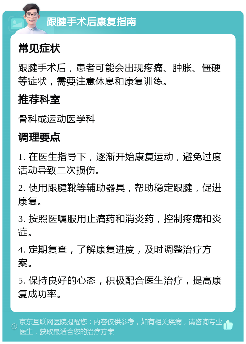 跟腱手术后康复指南 常见症状 跟腱手术后，患者可能会出现疼痛、肿胀、僵硬等症状，需要注意休息和康复训练。 推荐科室 骨科或运动医学科 调理要点 1. 在医生指导下，逐渐开始康复运动，避免过度活动导致二次损伤。 2. 使用跟腱靴等辅助器具，帮助稳定跟腱，促进康复。 3. 按照医嘱服用止痛药和消炎药，控制疼痛和炎症。 4. 定期复查，了解康复进度，及时调整治疗方案。 5. 保持良好的心态，积极配合医生治疗，提高康复成功率。