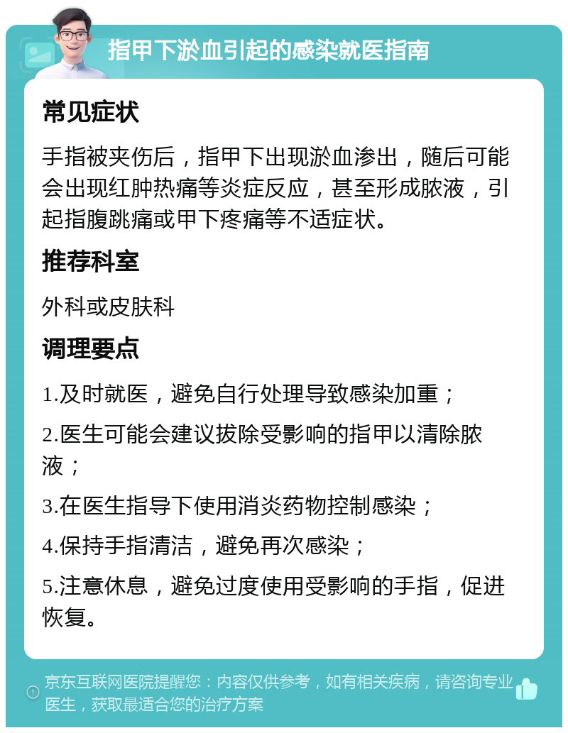 指甲下淤血引起的感染就医指南 常见症状 手指被夹伤后，指甲下出现淤血渗出，随后可能会出现红肿热痛等炎症反应，甚至形成脓液，引起指腹跳痛或甲下疼痛等不适症状。 推荐科室 外科或皮肤科 调理要点 1.及时就医，避免自行处理导致感染加重； 2.医生可能会建议拔除受影响的指甲以清除脓液； 3.在医生指导下使用消炎药物控制感染； 4.保持手指清洁，避免再次感染； 5.注意休息，避免过度使用受影响的手指，促进恢复。