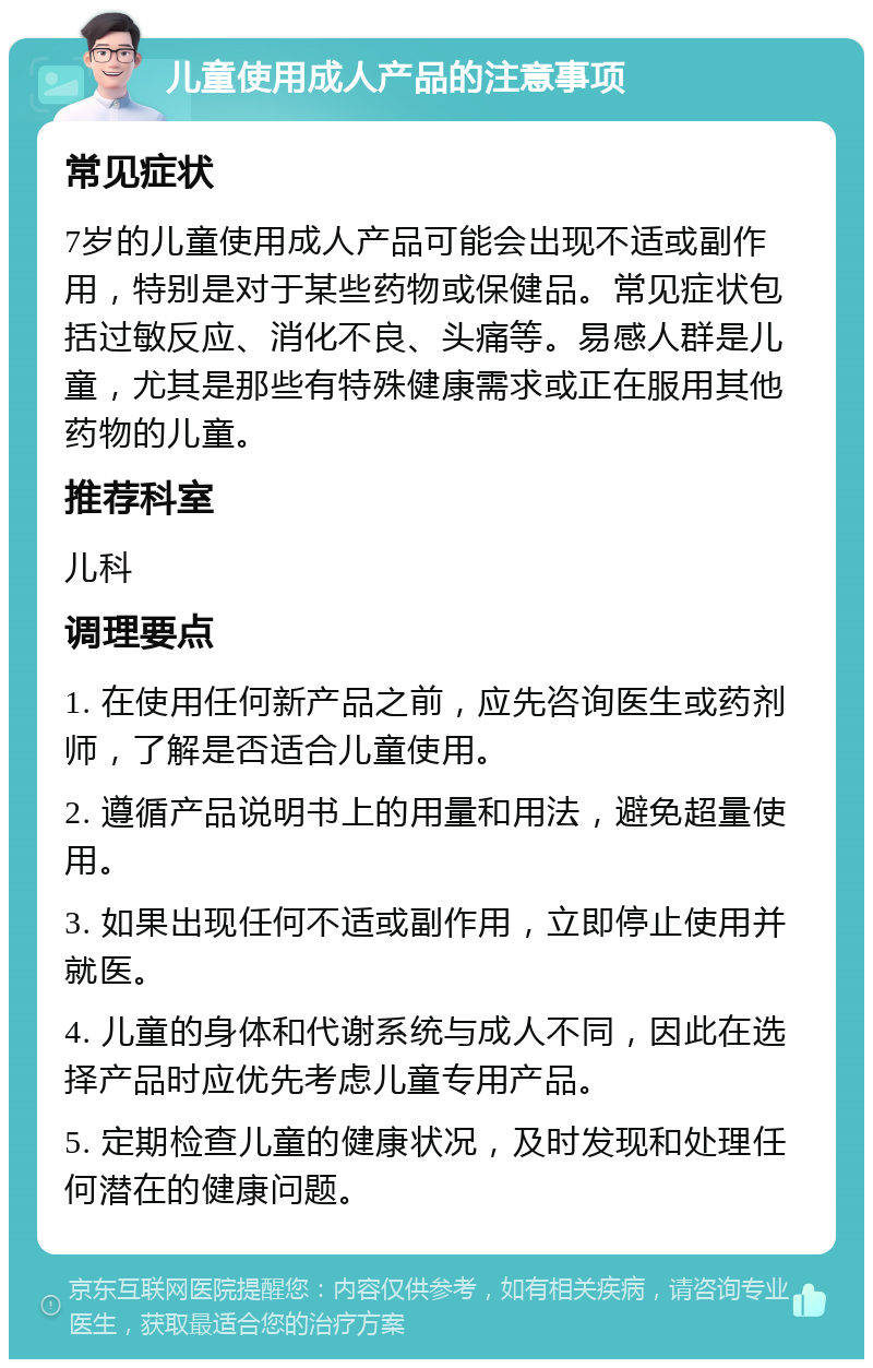 儿童使用成人产品的注意事项 常见症状 7岁的儿童使用成人产品可能会出现不适或副作用，特别是对于某些药物或保健品。常见症状包括过敏反应、消化不良、头痛等。易感人群是儿童，尤其是那些有特殊健康需求或正在服用其他药物的儿童。 推荐科室 儿科 调理要点 1. 在使用任何新产品之前，应先咨询医生或药剂师，了解是否适合儿童使用。 2. 遵循产品说明书上的用量和用法，避免超量使用。 3. 如果出现任何不适或副作用，立即停止使用并就医。 4. 儿童的身体和代谢系统与成人不同，因此在选择产品时应优先考虑儿童专用产品。 5. 定期检查儿童的健康状况，及时发现和处理任何潜在的健康问题。