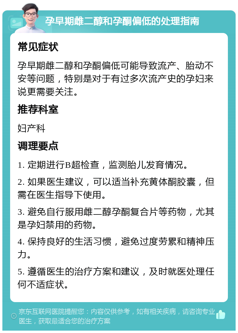 孕早期雌二醇和孕酮偏低的处理指南 常见症状 孕早期雌二醇和孕酮偏低可能导致流产、胎动不安等问题，特别是对于有过多次流产史的孕妇来说更需要关注。 推荐科室 妇产科 调理要点 1. 定期进行B超检查，监测胎儿发育情况。 2. 如果医生建议，可以适当补充黄体酮胶囊，但需在医生指导下使用。 3. 避免自行服用雌二醇孕酮复合片等药物，尤其是孕妇禁用的药物。 4. 保持良好的生活习惯，避免过度劳累和精神压力。 5. 遵循医生的治疗方案和建议，及时就医处理任何不适症状。