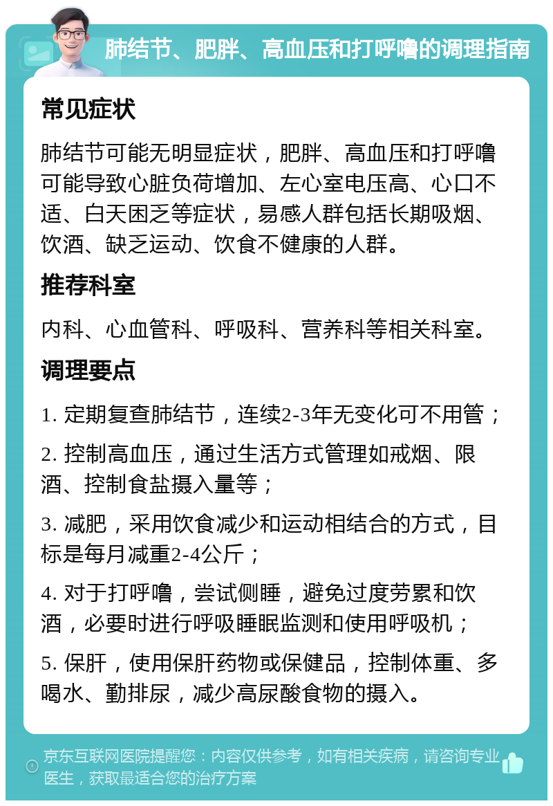 肺结节、肥胖、高血压和打呼噜的调理指南 常见症状 肺结节可能无明显症状，肥胖、高血压和打呼噜可能导致心脏负荷增加、左心室电压高、心口不适、白天困乏等症状，易感人群包括长期吸烟、饮酒、缺乏运动、饮食不健康的人群。 推荐科室 内科、心血管科、呼吸科、营养科等相关科室。 调理要点 1. 定期复查肺结节，连续2-3年无变化可不用管； 2. 控制高血压，通过生活方式管理如戒烟、限酒、控制食盐摄入量等； 3. 减肥，采用饮食减少和运动相结合的方式，目标是每月减重2-4公斤； 4. 对于打呼噜，尝试侧睡，避免过度劳累和饮酒，必要时进行呼吸睡眠监测和使用呼吸机； 5. 保肝，使用保肝药物或保健品，控制体重、多喝水、勤排尿，减少高尿酸食物的摄入。