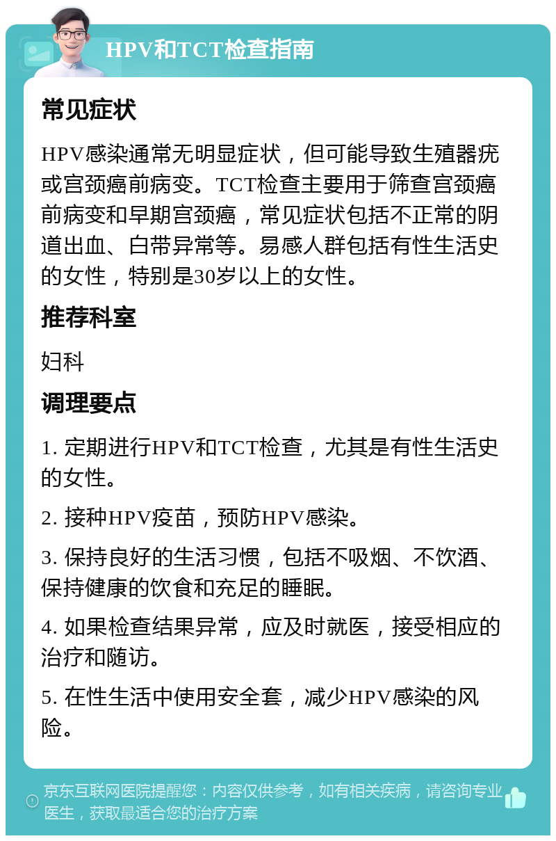 HPV和TCT检查指南 常见症状 HPV感染通常无明显症状，但可能导致生殖器疣或宫颈癌前病变。TCT检查主要用于筛查宫颈癌前病变和早期宫颈癌，常见症状包括不正常的阴道出血、白带异常等。易感人群包括有性生活史的女性，特别是30岁以上的女性。 推荐科室 妇科 调理要点 1. 定期进行HPV和TCT检查，尤其是有性生活史的女性。 2. 接种HPV疫苗，预防HPV感染。 3. 保持良好的生活习惯，包括不吸烟、不饮酒、保持健康的饮食和充足的睡眠。 4. 如果检查结果异常，应及时就医，接受相应的治疗和随访。 5. 在性生活中使用安全套，减少HPV感染的风险。