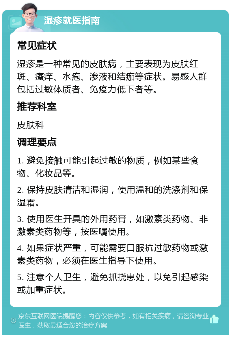 湿疹就医指南 常见症状 湿疹是一种常见的皮肤病，主要表现为皮肤红斑、瘙痒、水疱、渗液和结痂等症状。易感人群包括过敏体质者、免疫力低下者等。 推荐科室 皮肤科 调理要点 1. 避免接触可能引起过敏的物质，例如某些食物、化妆品等。 2. 保持皮肤清洁和湿润，使用温和的洗涤剂和保湿霜。 3. 使用医生开具的外用药膏，如激素类药物、非激素类药物等，按医嘱使用。 4. 如果症状严重，可能需要口服抗过敏药物或激素类药物，必须在医生指导下使用。 5. 注意个人卫生，避免抓挠患处，以免引起感染或加重症状。