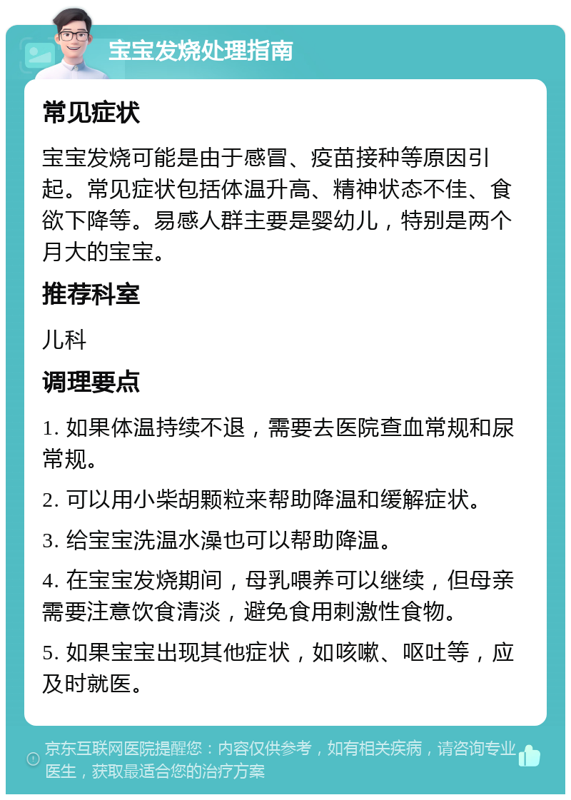 宝宝发烧处理指南 常见症状 宝宝发烧可能是由于感冒、疫苗接种等原因引起。常见症状包括体温升高、精神状态不佳、食欲下降等。易感人群主要是婴幼儿，特别是两个月大的宝宝。 推荐科室 儿科 调理要点 1. 如果体温持续不退，需要去医院查血常规和尿常规。 2. 可以用小柴胡颗粒来帮助降温和缓解症状。 3. 给宝宝洗温水澡也可以帮助降温。 4. 在宝宝发烧期间，母乳喂养可以继续，但母亲需要注意饮食清淡，避免食用刺激性食物。 5. 如果宝宝出现其他症状，如咳嗽、呕吐等，应及时就医。