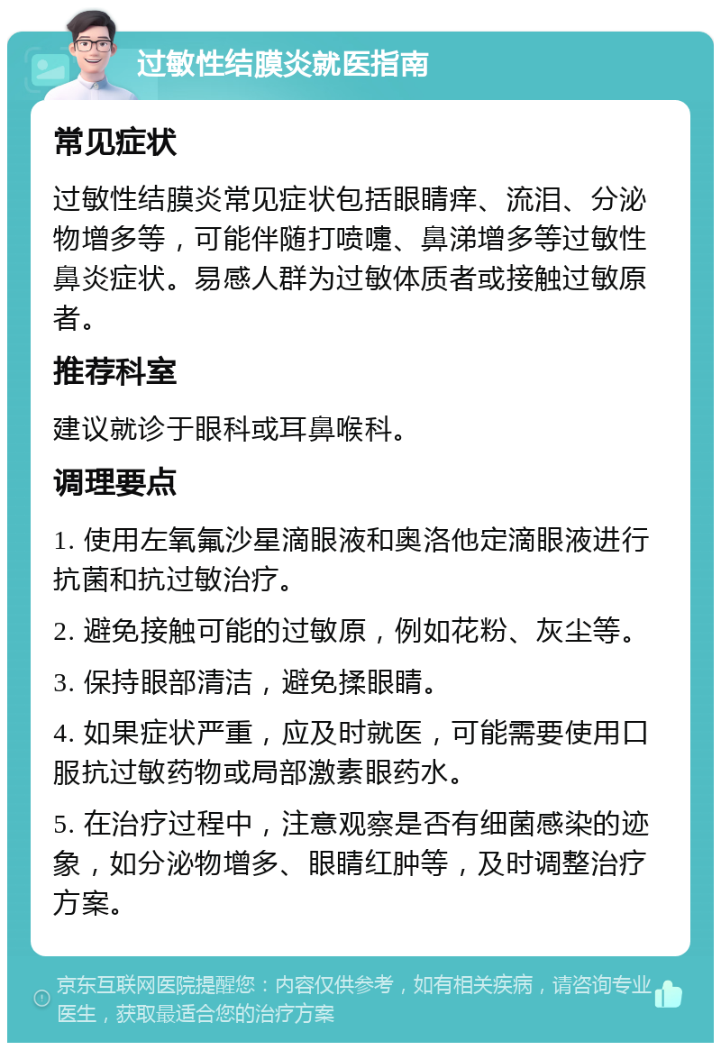 过敏性结膜炎就医指南 常见症状 过敏性结膜炎常见症状包括眼睛痒、流泪、分泌物增多等，可能伴随打喷嚏、鼻涕增多等过敏性鼻炎症状。易感人群为过敏体质者或接触过敏原者。 推荐科室 建议就诊于眼科或耳鼻喉科。 调理要点 1. 使用左氧氟沙星滴眼液和奥洛他定滴眼液进行抗菌和抗过敏治疗。 2. 避免接触可能的过敏原，例如花粉、灰尘等。 3. 保持眼部清洁，避免揉眼睛。 4. 如果症状严重，应及时就医，可能需要使用口服抗过敏药物或局部激素眼药水。 5. 在治疗过程中，注意观察是否有细菌感染的迹象，如分泌物增多、眼睛红肿等，及时调整治疗方案。