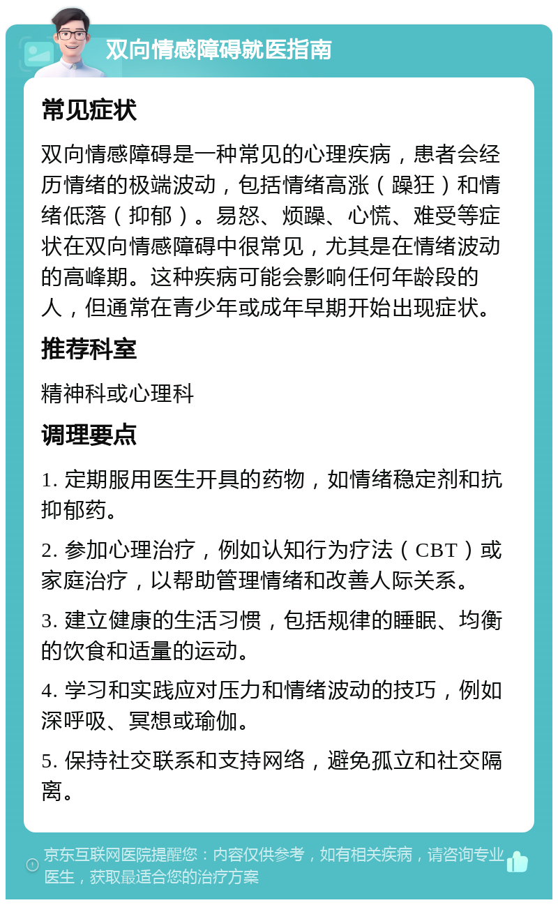 双向情感障碍就医指南 常见症状 双向情感障碍是一种常见的心理疾病，患者会经历情绪的极端波动，包括情绪高涨（躁狂）和情绪低落（抑郁）。易怒、烦躁、心慌、难受等症状在双向情感障碍中很常见，尤其是在情绪波动的高峰期。这种疾病可能会影响任何年龄段的人，但通常在青少年或成年早期开始出现症状。 推荐科室 精神科或心理科 调理要点 1. 定期服用医生开具的药物，如情绪稳定剂和抗抑郁药。 2. 参加心理治疗，例如认知行为疗法（CBT）或家庭治疗，以帮助管理情绪和改善人际关系。 3. 建立健康的生活习惯，包括规律的睡眠、均衡的饮食和适量的运动。 4. 学习和实践应对压力和情绪波动的技巧，例如深呼吸、冥想或瑜伽。 5. 保持社交联系和支持网络，避免孤立和社交隔离。