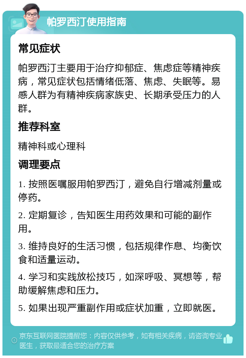 帕罗西汀使用指南 常见症状 帕罗西汀主要用于治疗抑郁症、焦虑症等精神疾病，常见症状包括情绪低落、焦虑、失眠等。易感人群为有精神疾病家族史、长期承受压力的人群。 推荐科室 精神科或心理科 调理要点 1. 按照医嘱服用帕罗西汀，避免自行增减剂量或停药。 2. 定期复诊，告知医生用药效果和可能的副作用。 3. 维持良好的生活习惯，包括规律作息、均衡饮食和适量运动。 4. 学习和实践放松技巧，如深呼吸、冥想等，帮助缓解焦虑和压力。 5. 如果出现严重副作用或症状加重，立即就医。