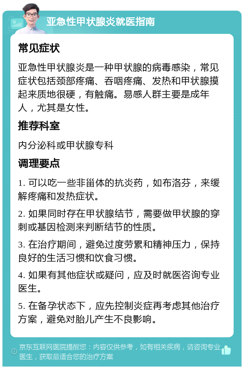 亚急性甲状腺炎就医指南 常见症状 亚急性甲状腺炎是一种甲状腺的病毒感染，常见症状包括颈部疼痛、吞咽疼痛、发热和甲状腺摸起来质地很硬，有触痛。易感人群主要是成年人，尤其是女性。 推荐科室 内分泌科或甲状腺专科 调理要点 1. 可以吃一些非甾体的抗炎药，如布洛芬，来缓解疼痛和发热症状。 2. 如果同时存在甲状腺结节，需要做甲状腺的穿刺或基因检测来判断结节的性质。 3. 在治疗期间，避免过度劳累和精神压力，保持良好的生活习惯和饮食习惯。 4. 如果有其他症状或疑问，应及时就医咨询专业医生。 5. 在备孕状态下，应先控制炎症再考虑其他治疗方案，避免对胎儿产生不良影响。