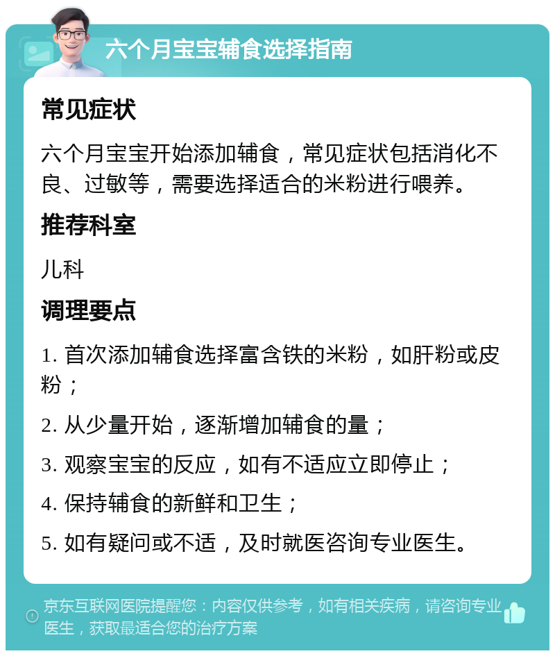 六个月宝宝辅食选择指南 常见症状 六个月宝宝开始添加辅食，常见症状包括消化不良、过敏等，需要选择适合的米粉进行喂养。 推荐科室 儿科 调理要点 1. 首次添加辅食选择富含铁的米粉，如肝粉或皮粉； 2. 从少量开始，逐渐增加辅食的量； 3. 观察宝宝的反应，如有不适应立即停止； 4. 保持辅食的新鲜和卫生； 5. 如有疑问或不适，及时就医咨询专业医生。