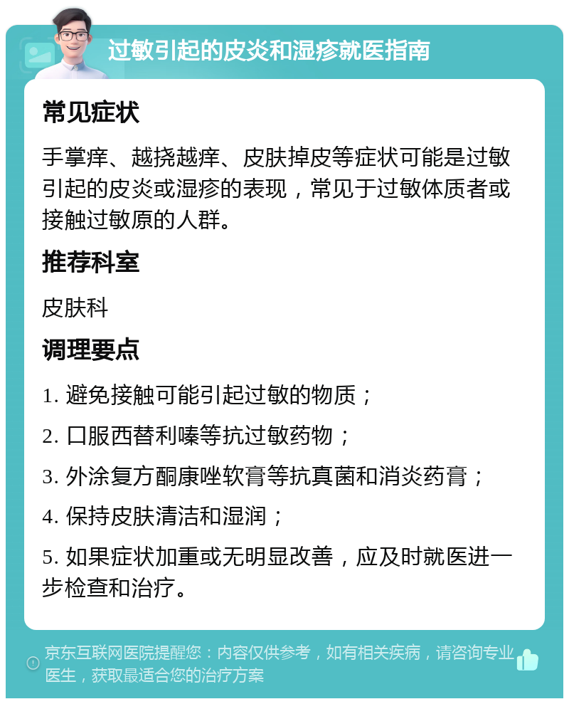 过敏引起的皮炎和湿疹就医指南 常见症状 手掌痒、越挠越痒、皮肤掉皮等症状可能是过敏引起的皮炎或湿疹的表现，常见于过敏体质者或接触过敏原的人群。 推荐科室 皮肤科 调理要点 1. 避免接触可能引起过敏的物质； 2. 口服西替利嗪等抗过敏药物； 3. 外涂复方酮康唑软膏等抗真菌和消炎药膏； 4. 保持皮肤清洁和湿润； 5. 如果症状加重或无明显改善，应及时就医进一步检查和治疗。