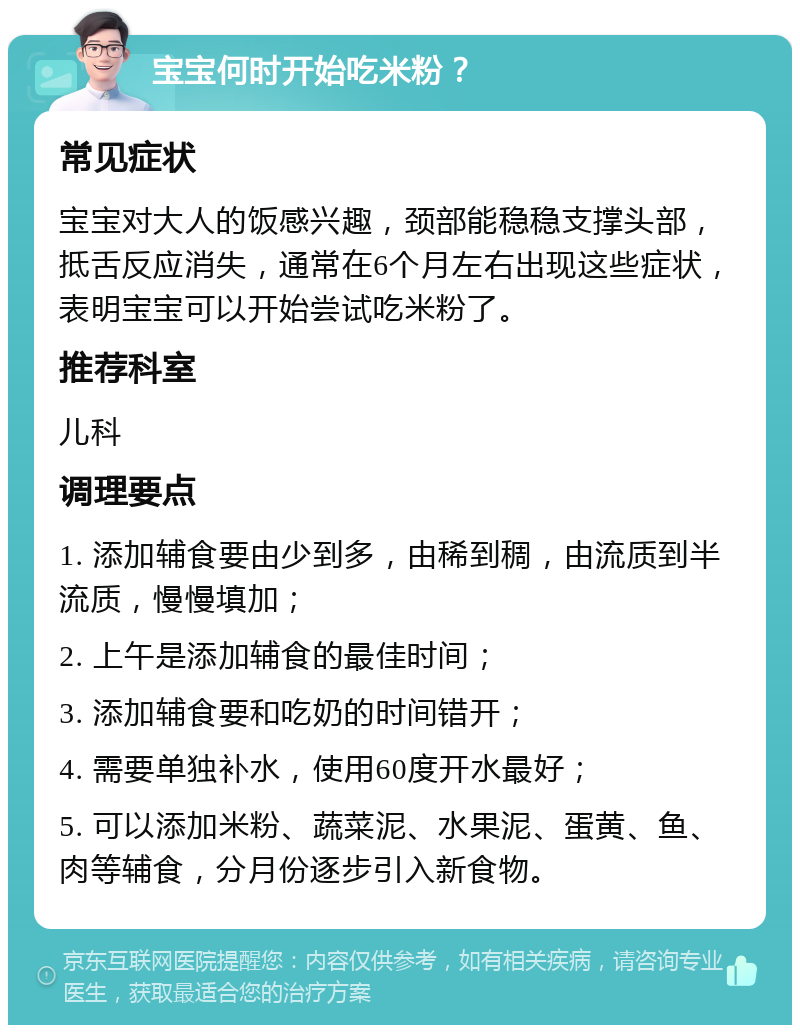 宝宝何时开始吃米粉？ 常见症状 宝宝对大人的饭感兴趣，颈部能稳稳支撑头部，抵舌反应消失，通常在6个月左右出现这些症状，表明宝宝可以开始尝试吃米粉了。 推荐科室 儿科 调理要点 1. 添加辅食要由少到多，由稀到稠，由流质到半流质，慢慢填加； 2. 上午是添加辅食的最佳时间； 3. 添加辅食要和吃奶的时间错开； 4. 需要单独补水，使用60度开水最好； 5. 可以添加米粉、蔬菜泥、水果泥、蛋黄、鱼、肉等辅食，分月份逐步引入新食物。