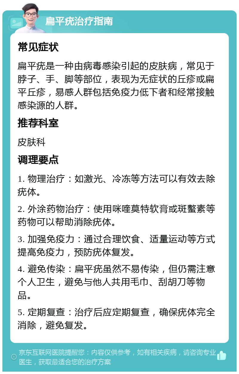 扁平疣治疗指南 常见症状 扁平疣是一种由病毒感染引起的皮肤病，常见于脖子、手、脚等部位，表现为无症状的丘疹或扁平丘疹，易感人群包括免疫力低下者和经常接触感染源的人群。 推荐科室 皮肤科 调理要点 1. 物理治疗：如激光、冷冻等方法可以有效去除疣体。 2. 外涂药物治疗：使用咪喹莫特软膏或斑螯素等药物可以帮助消除疣体。 3. 加强免疫力：通过合理饮食、适量运动等方式提高免疫力，预防疣体复发。 4. 避免传染：扁平疣虽然不易传染，但仍需注意个人卫生，避免与他人共用毛巾、刮胡刀等物品。 5. 定期复查：治疗后应定期复查，确保疣体完全消除，避免复发。