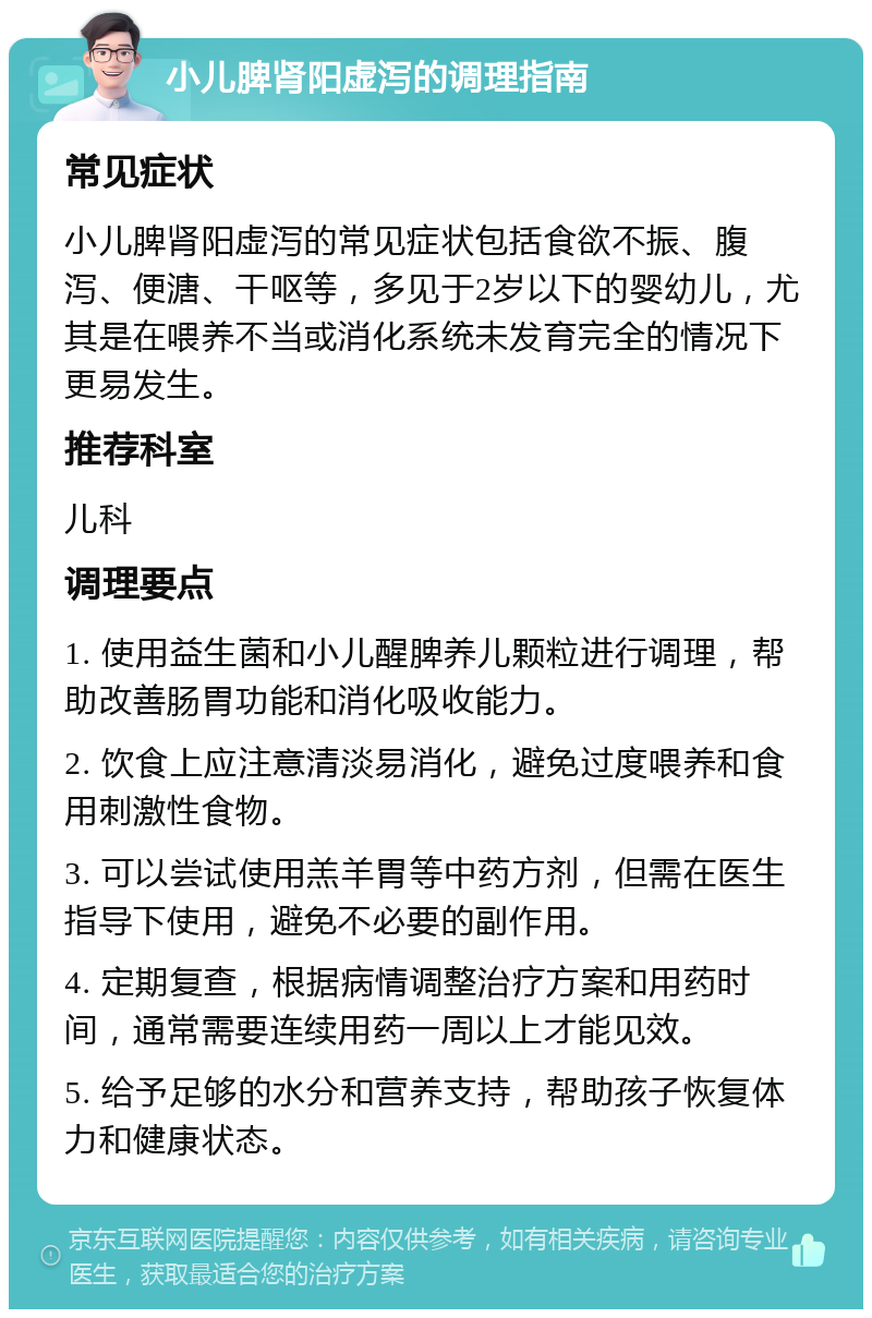 小儿脾肾阳虚泻的调理指南 常见症状 小儿脾肾阳虚泻的常见症状包括食欲不振、腹泻、便溏、干呕等，多见于2岁以下的婴幼儿，尤其是在喂养不当或消化系统未发育完全的情况下更易发生。 推荐科室 儿科 调理要点 1. 使用益生菌和小儿醒脾养儿颗粒进行调理，帮助改善肠胃功能和消化吸收能力。 2. 饮食上应注意清淡易消化，避免过度喂养和食用刺激性食物。 3. 可以尝试使用羔羊胃等中药方剂，但需在医生指导下使用，避免不必要的副作用。 4. 定期复查，根据病情调整治疗方案和用药时间，通常需要连续用药一周以上才能见效。 5. 给予足够的水分和营养支持，帮助孩子恢复体力和健康状态。