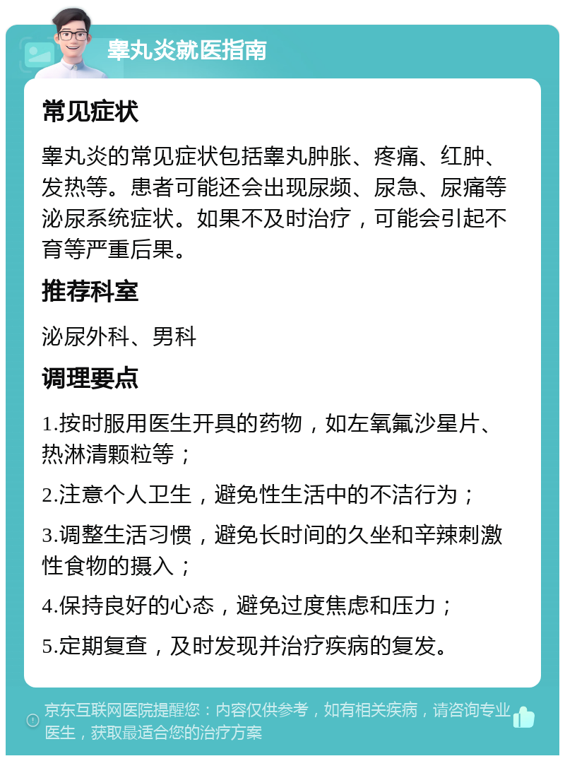 睾丸炎就医指南 常见症状 睾丸炎的常见症状包括睾丸肿胀、疼痛、红肿、发热等。患者可能还会出现尿频、尿急、尿痛等泌尿系统症状。如果不及时治疗，可能会引起不育等严重后果。 推荐科室 泌尿外科、男科 调理要点 1.按时服用医生开具的药物，如左氧氟沙星片、热淋清颗粒等； 2.注意个人卫生，避免性生活中的不洁行为； 3.调整生活习惯，避免长时间的久坐和辛辣刺激性食物的摄入； 4.保持良好的心态，避免过度焦虑和压力； 5.定期复查，及时发现并治疗疾病的复发。