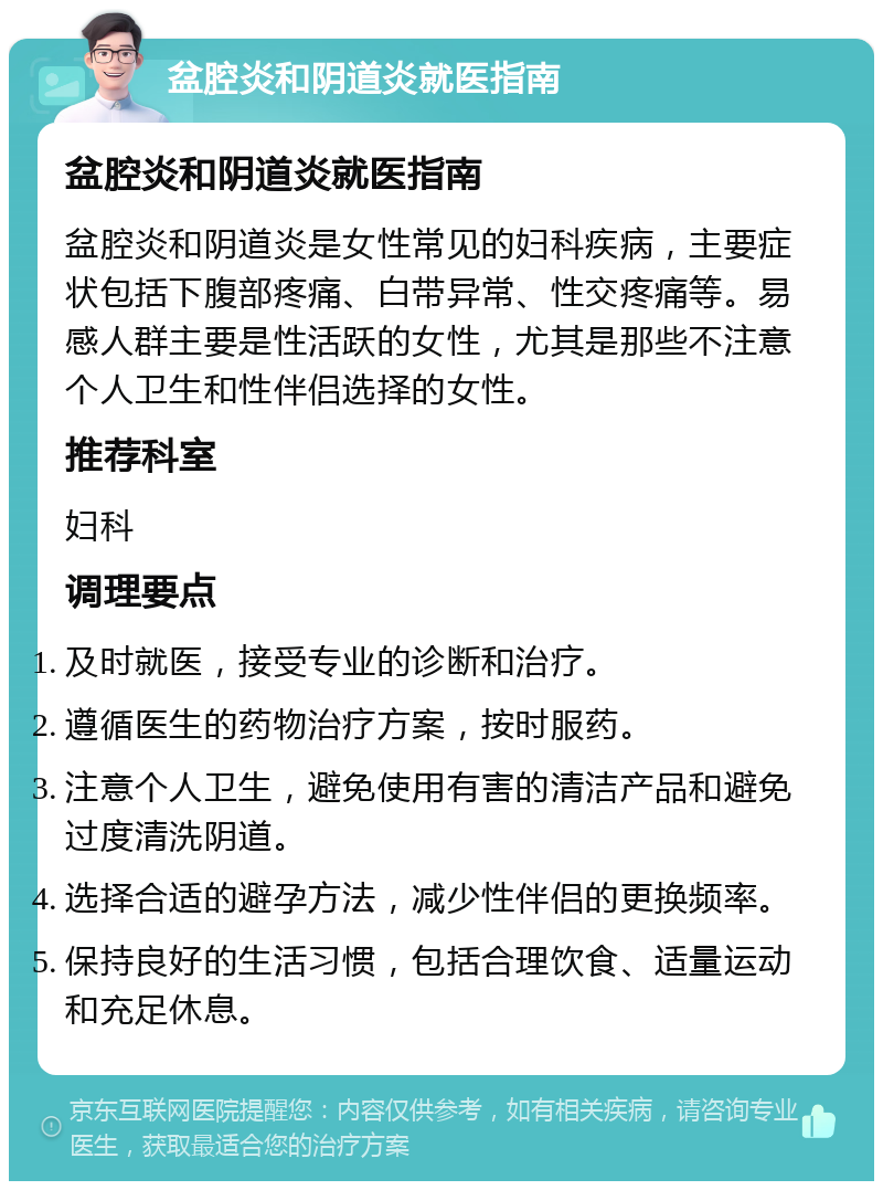 盆腔炎和阴道炎就医指南 盆腔炎和阴道炎就医指南 盆腔炎和阴道炎是女性常见的妇科疾病，主要症状包括下腹部疼痛、白带异常、性交疼痛等。易感人群主要是性活跃的女性，尤其是那些不注意个人卫生和性伴侣选择的女性。 推荐科室 妇科 调理要点 及时就医，接受专业的诊断和治疗。 遵循医生的药物治疗方案，按时服药。 注意个人卫生，避免使用有害的清洁产品和避免过度清洗阴道。 选择合适的避孕方法，减少性伴侣的更换频率。 保持良好的生活习惯，包括合理饮食、适量运动和充足休息。