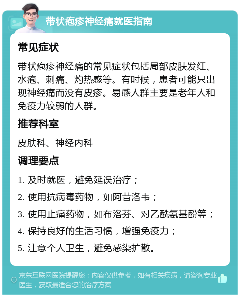 带状疱疹神经痛就医指南 常见症状 带状疱疹神经痛的常见症状包括局部皮肤发红、水疱、刺痛、灼热感等。有时候，患者可能只出现神经痛而没有皮疹。易感人群主要是老年人和免疫力较弱的人群。 推荐科室 皮肤科、神经内科 调理要点 1. 及时就医，避免延误治疗； 2. 使用抗病毒药物，如阿昔洛韦； 3. 使用止痛药物，如布洛芬、对乙酰氨基酚等； 4. 保持良好的生活习惯，增强免疫力； 5. 注意个人卫生，避免感染扩散。