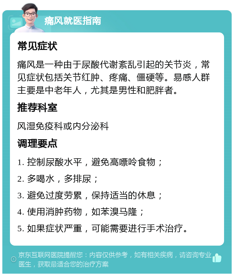 痛风就医指南 常见症状 痛风是一种由于尿酸代谢紊乱引起的关节炎，常见症状包括关节红肿、疼痛、僵硬等。易感人群主要是中老年人，尤其是男性和肥胖者。 推荐科室 风湿免疫科或内分泌科 调理要点 1. 控制尿酸水平，避免高嘌呤食物； 2. 多喝水，多排尿； 3. 避免过度劳累，保持适当的休息； 4. 使用消肿药物，如苯溴马隆； 5. 如果症状严重，可能需要进行手术治疗。