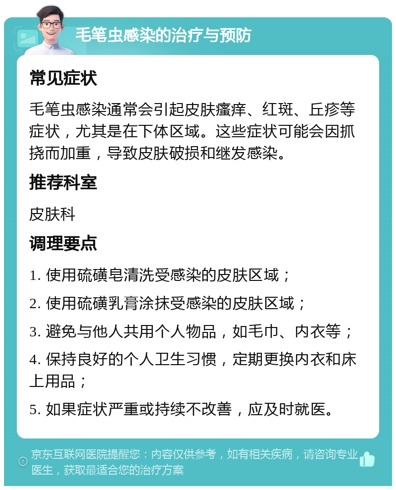 毛笔虫感染的治疗与预防 常见症状 毛笔虫感染通常会引起皮肤瘙痒、红斑、丘疹等症状，尤其是在下体区域。这些症状可能会因抓挠而加重，导致皮肤破损和继发感染。 推荐科室 皮肤科 调理要点 1. 使用硫磺皂清洗受感染的皮肤区域； 2. 使用硫磺乳膏涂抹受感染的皮肤区域； 3. 避免与他人共用个人物品，如毛巾、内衣等； 4. 保持良好的个人卫生习惯，定期更换内衣和床上用品； 5. 如果症状严重或持续不改善，应及时就医。