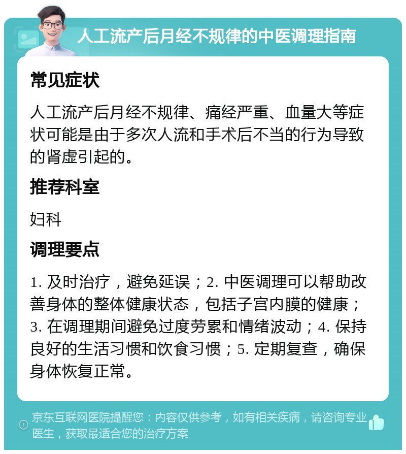 人工流产后月经不规律的中医调理指南 常见症状 人工流产后月经不规律、痛经严重、血量大等症状可能是由于多次人流和手术后不当的行为导致的肾虚引起的。 推荐科室 妇科 调理要点 1. 及时治疗，避免延误；2. 中医调理可以帮助改善身体的整体健康状态，包括子宫内膜的健康；3. 在调理期间避免过度劳累和情绪波动；4. 保持良好的生活习惯和饮食习惯；5. 定期复查，确保身体恢复正常。