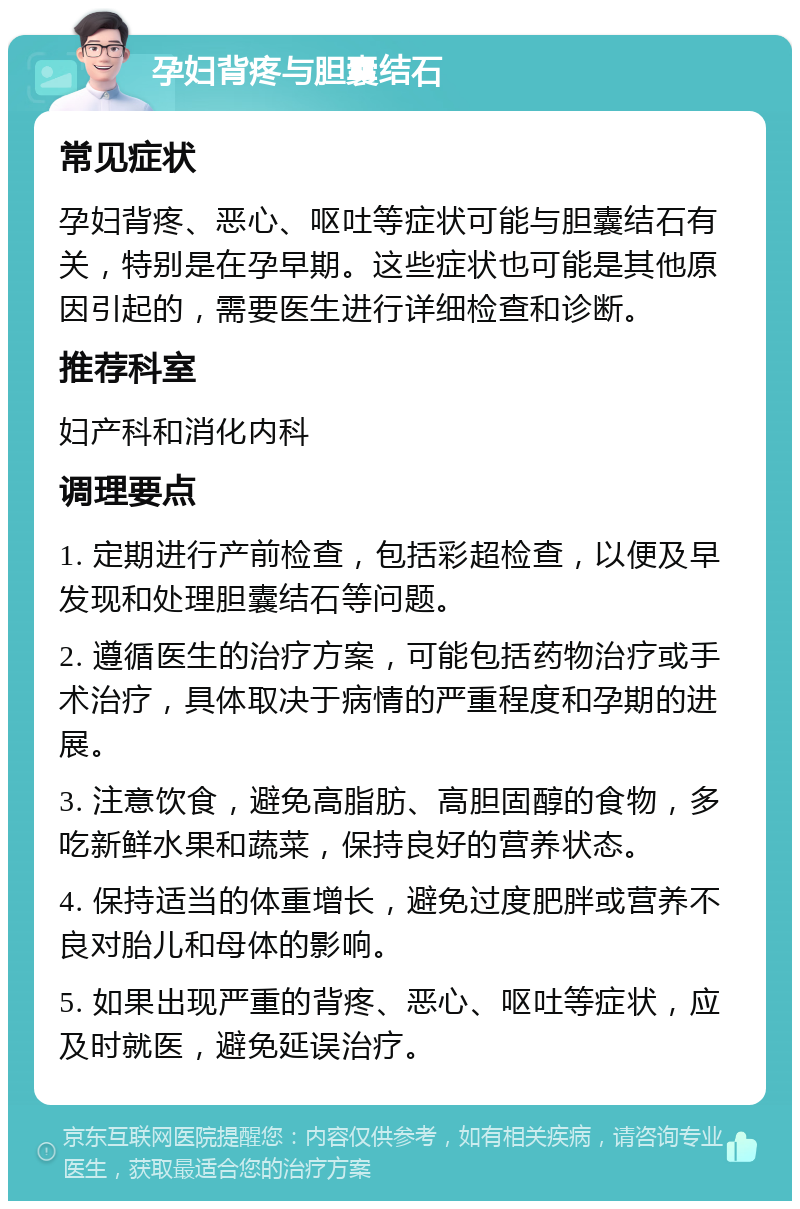 孕妇背疼与胆囊结石 常见症状 孕妇背疼、恶心、呕吐等症状可能与胆囊结石有关，特别是在孕早期。这些症状也可能是其他原因引起的，需要医生进行详细检查和诊断。 推荐科室 妇产科和消化内科 调理要点 1. 定期进行产前检查，包括彩超检查，以便及早发现和处理胆囊结石等问题。 2. 遵循医生的治疗方案，可能包括药物治疗或手术治疗，具体取决于病情的严重程度和孕期的进展。 3. 注意饮食，避免高脂肪、高胆固醇的食物，多吃新鲜水果和蔬菜，保持良好的营养状态。 4. 保持适当的体重增长，避免过度肥胖或营养不良对胎儿和母体的影响。 5. 如果出现严重的背疼、恶心、呕吐等症状，应及时就医，避免延误治疗。