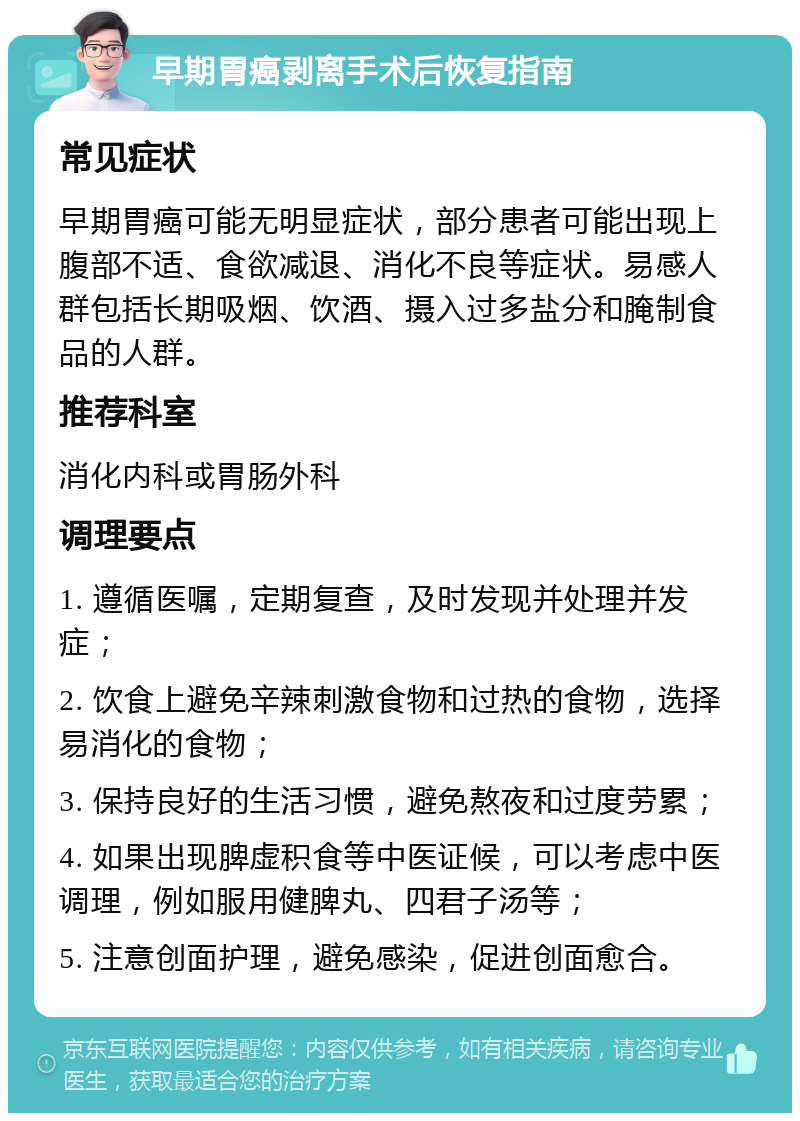 早期胃癌剥离手术后恢复指南 常见症状 早期胃癌可能无明显症状，部分患者可能出现上腹部不适、食欲减退、消化不良等症状。易感人群包括长期吸烟、饮酒、摄入过多盐分和腌制食品的人群。 推荐科室 消化内科或胃肠外科 调理要点 1. 遵循医嘱，定期复查，及时发现并处理并发症； 2. 饮食上避免辛辣刺激食物和过热的食物，选择易消化的食物； 3. 保持良好的生活习惯，避免熬夜和过度劳累； 4. 如果出现脾虚积食等中医证候，可以考虑中医调理，例如服用健脾丸、四君子汤等； 5. 注意创面护理，避免感染，促进创面愈合。