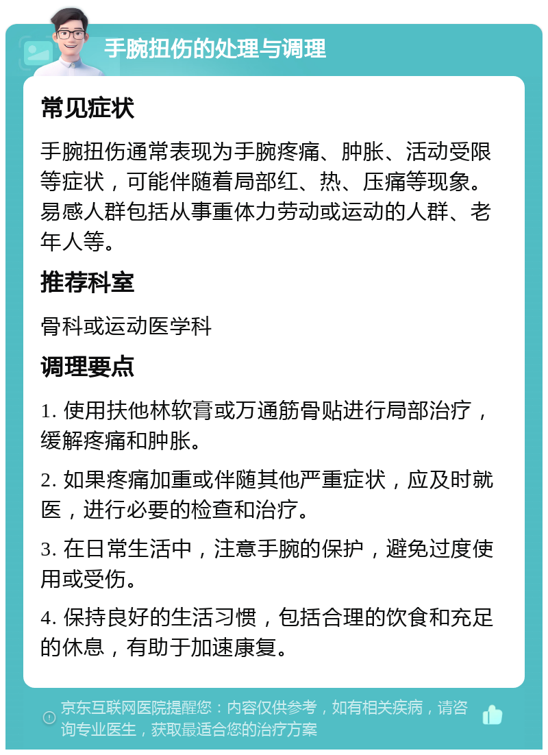 手腕扭伤的处理与调理 常见症状 手腕扭伤通常表现为手腕疼痛、肿胀、活动受限等症状，可能伴随着局部红、热、压痛等现象。易感人群包括从事重体力劳动或运动的人群、老年人等。 推荐科室 骨科或运动医学科 调理要点 1. 使用扶他林软膏或万通筋骨贴进行局部治疗，缓解疼痛和肿胀。 2. 如果疼痛加重或伴随其他严重症状，应及时就医，进行必要的检查和治疗。 3. 在日常生活中，注意手腕的保护，避免过度使用或受伤。 4. 保持良好的生活习惯，包括合理的饮食和充足的休息，有助于加速康复。