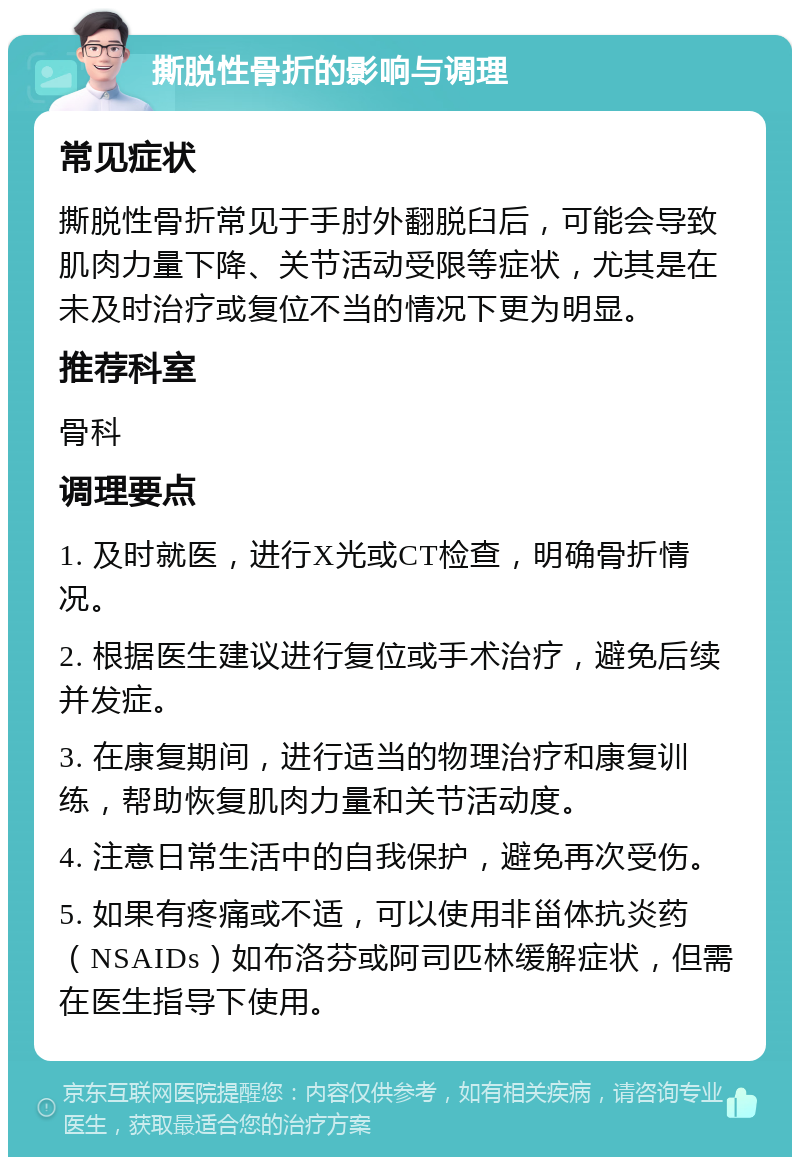 撕脱性骨折的影响与调理 常见症状 撕脱性骨折常见于手肘外翻脱臼后，可能会导致肌肉力量下降、关节活动受限等症状，尤其是在未及时治疗或复位不当的情况下更为明显。 推荐科室 骨科 调理要点 1. 及时就医，进行X光或CT检查，明确骨折情况。 2. 根据医生建议进行复位或手术治疗，避免后续并发症。 3. 在康复期间，进行适当的物理治疗和康复训练，帮助恢复肌肉力量和关节活动度。 4. 注意日常生活中的自我保护，避免再次受伤。 5. 如果有疼痛或不适，可以使用非甾体抗炎药（NSAIDs）如布洛芬或阿司匹林缓解症状，但需在医生指导下使用。