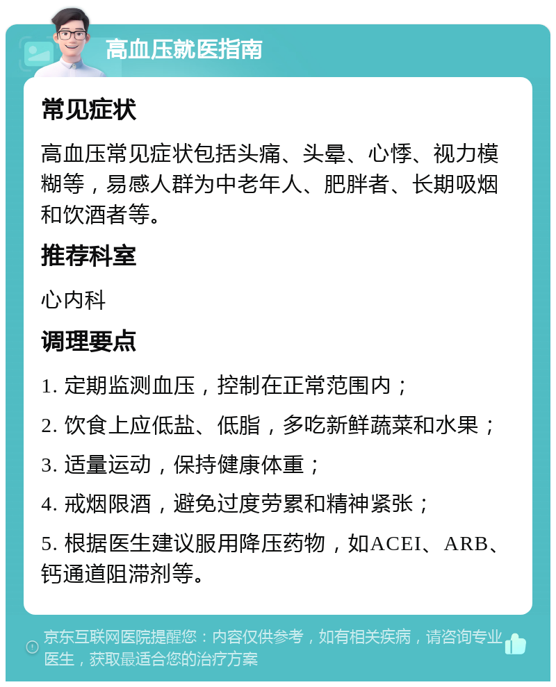 高血压就医指南 常见症状 高血压常见症状包括头痛、头晕、心悸、视力模糊等，易感人群为中老年人、肥胖者、长期吸烟和饮酒者等。 推荐科室 心内科 调理要点 1. 定期监测血压，控制在正常范围内； 2. 饮食上应低盐、低脂，多吃新鲜蔬菜和水果； 3. 适量运动，保持健康体重； 4. 戒烟限酒，避免过度劳累和精神紧张； 5. 根据医生建议服用降压药物，如ACEI、ARB、钙通道阻滞剂等。