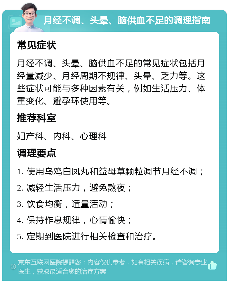 月经不调、头晕、脑供血不足的调理指南 常见症状 月经不调、头晕、脑供血不足的常见症状包括月经量减少、月经周期不规律、头晕、乏力等。这些症状可能与多种因素有关，例如生活压力、体重变化、避孕环使用等。 推荐科室 妇产科、内科、心理科 调理要点 1. 使用乌鸡白凤丸和益母草颗粒调节月经不调； 2. 减轻生活压力，避免熬夜； 3. 饮食均衡，适量活动； 4. 保持作息规律，心情愉快； 5. 定期到医院进行相关检查和治疗。