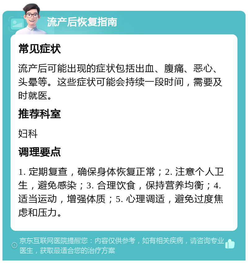 流产后恢复指南 常见症状 流产后可能出现的症状包括出血、腹痛、恶心、头晕等。这些症状可能会持续一段时间，需要及时就医。 推荐科室 妇科 调理要点 1. 定期复查，确保身体恢复正常；2. 注意个人卫生，避免感染；3. 合理饮食，保持营养均衡；4. 适当运动，增强体质；5. 心理调适，避免过度焦虑和压力。