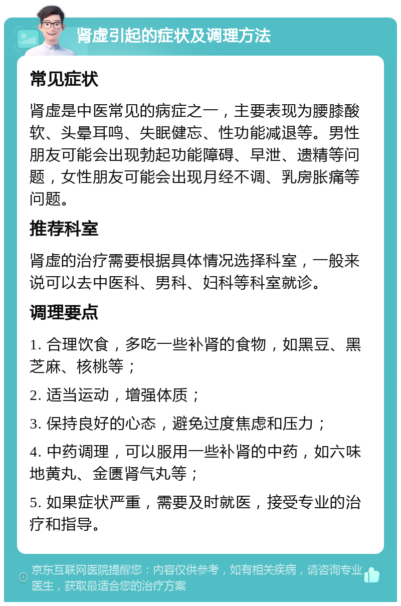 肾虚引起的症状及调理方法 常见症状 肾虚是中医常见的病症之一，主要表现为腰膝酸软、头晕耳鸣、失眠健忘、性功能减退等。男性朋友可能会出现勃起功能障碍、早泄、遗精等问题，女性朋友可能会出现月经不调、乳房胀痛等问题。 推荐科室 肾虚的治疗需要根据具体情况选择科室，一般来说可以去中医科、男科、妇科等科室就诊。 调理要点 1. 合理饮食，多吃一些补肾的食物，如黑豆、黑芝麻、核桃等； 2. 适当运动，增强体质； 3. 保持良好的心态，避免过度焦虑和压力； 4. 中药调理，可以服用一些补肾的中药，如六味地黄丸、金匮肾气丸等； 5. 如果症状严重，需要及时就医，接受专业的治疗和指导。