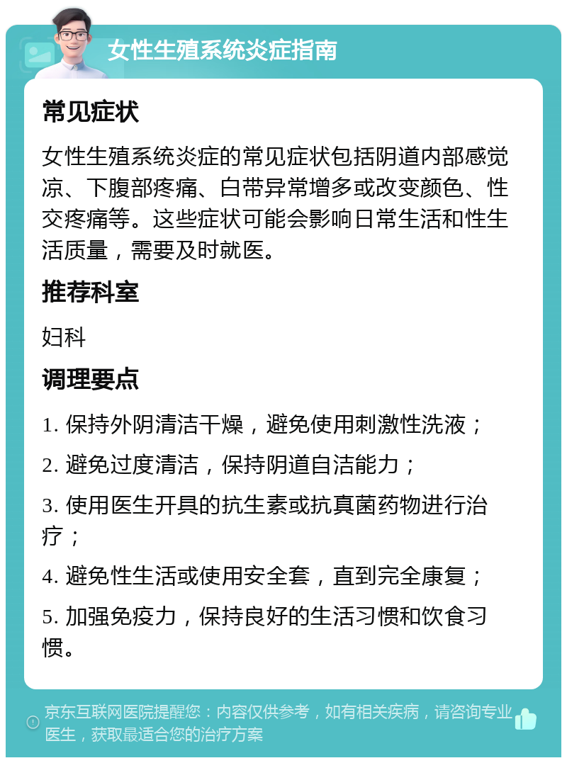 女性生殖系统炎症指南 常见症状 女性生殖系统炎症的常见症状包括阴道内部感觉凉、下腹部疼痛、白带异常增多或改变颜色、性交疼痛等。这些症状可能会影响日常生活和性生活质量，需要及时就医。 推荐科室 妇科 调理要点 1. 保持外阴清洁干燥，避免使用刺激性洗液； 2. 避免过度清洁，保持阴道自洁能力； 3. 使用医生开具的抗生素或抗真菌药物进行治疗； 4. 避免性生活或使用安全套，直到完全康复； 5. 加强免疫力，保持良好的生活习惯和饮食习惯。