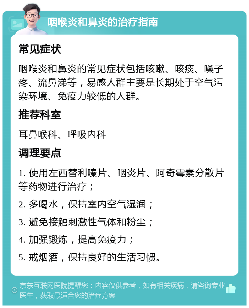 咽喉炎和鼻炎的治疗指南 常见症状 咽喉炎和鼻炎的常见症状包括咳嗽、咳痰、嗓子疼、流鼻涕等，易感人群主要是长期处于空气污染环境、免疫力较低的人群。 推荐科室 耳鼻喉科、呼吸内科 调理要点 1. 使用左西替利嗪片、咽炎片、阿奇霉素分散片等药物进行治疗； 2. 多喝水，保持室内空气湿润； 3. 避免接触刺激性气体和粉尘； 4. 加强锻炼，提高免疫力； 5. 戒烟酒，保持良好的生活习惯。