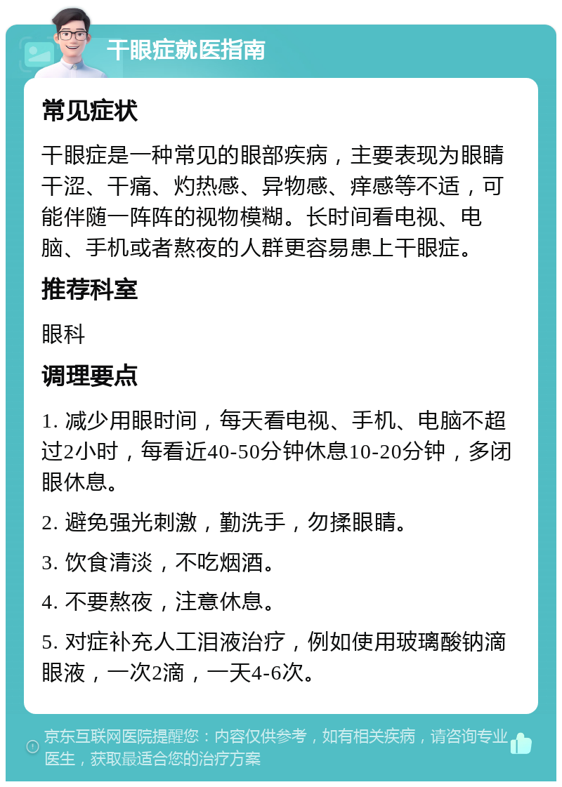 干眼症就医指南 常见症状 干眼症是一种常见的眼部疾病，主要表现为眼睛干涩、干痛、灼热感、异物感、痒感等不适，可能伴随一阵阵的视物模糊。长时间看电视、电脑、手机或者熬夜的人群更容易患上干眼症。 推荐科室 眼科 调理要点 1. 减少用眼时间，每天看电视、手机、电脑不超过2小时，每看近40-50分钟休息10-20分钟，多闭眼休息。 2. 避免强光刺激，勤洗手，勿揉眼睛。 3. 饮食清淡，不吃烟酒。 4. 不要熬夜，注意休息。 5. 对症补充人工泪液治疗，例如使用玻璃酸钠滴眼液，一次2滴，一天4-6次。