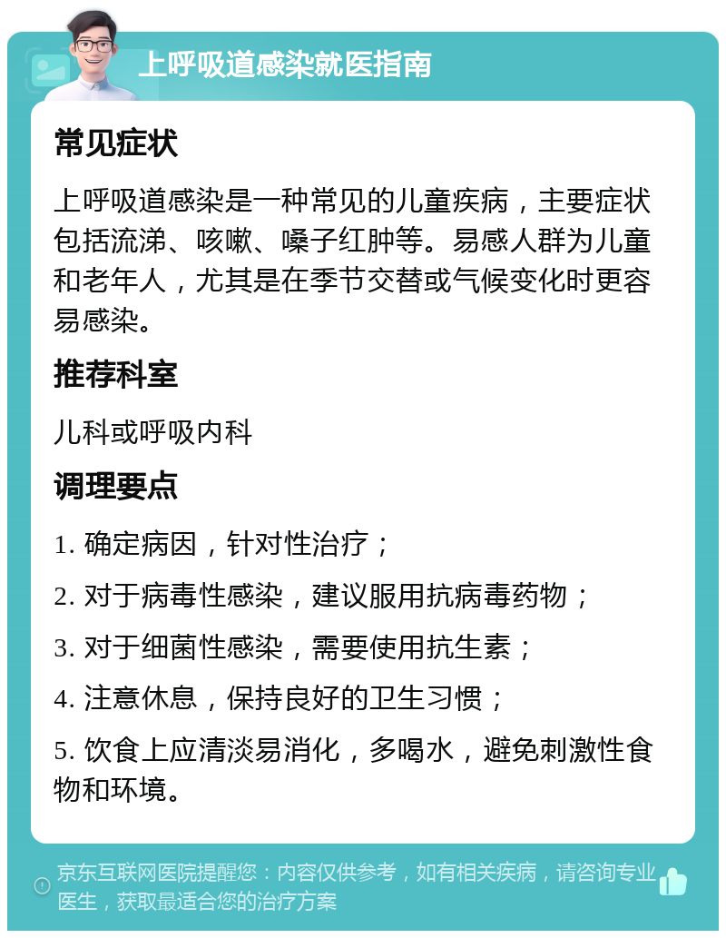 上呼吸道感染就医指南 常见症状 上呼吸道感染是一种常见的儿童疾病，主要症状包括流涕、咳嗽、嗓子红肿等。易感人群为儿童和老年人，尤其是在季节交替或气候变化时更容易感染。 推荐科室 儿科或呼吸内科 调理要点 1. 确定病因，针对性治疗； 2. 对于病毒性感染，建议服用抗病毒药物； 3. 对于细菌性感染，需要使用抗生素； 4. 注意休息，保持良好的卫生习惯； 5. 饮食上应清淡易消化，多喝水，避免刺激性食物和环境。