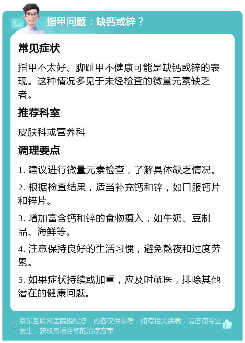 指甲问题：缺钙或锌？ 常见症状 指甲不太好、脚趾甲不健康可能是缺钙或锌的表现。这种情况多见于未经检查的微量元素缺乏者。 推荐科室 皮肤科或营养科 调理要点 1. 建议进行微量元素检查，了解具体缺乏情况。 2. 根据检查结果，适当补充钙和锌，如口服钙片和锌片。 3. 增加富含钙和锌的食物摄入，如牛奶、豆制品、海鲜等。 4. 注意保持良好的生活习惯，避免熬夜和过度劳累。 5. 如果症状持续或加重，应及时就医，排除其他潜在的健康问题。