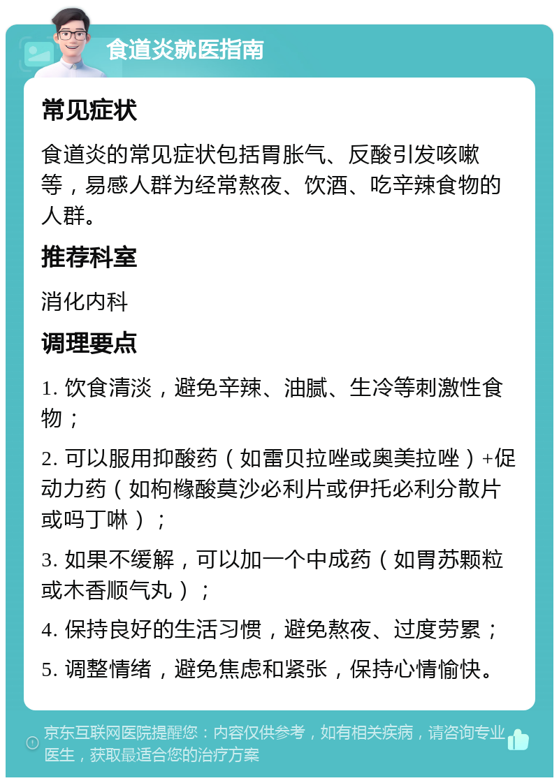 食道炎就医指南 常见症状 食道炎的常见症状包括胃胀气、反酸引发咳嗽等，易感人群为经常熬夜、饮酒、吃辛辣食物的人群。 推荐科室 消化内科 调理要点 1. 饮食清淡，避免辛辣、油腻、生冷等刺激性食物； 2. 可以服用抑酸药（如雷贝拉唑或奥美拉唑）+促动力药（如枸橼酸莫沙必利片或伊托必利分散片或吗丁啉）； 3. 如果不缓解，可以加一个中成药（如胃苏颗粒或木香顺气丸）； 4. 保持良好的生活习惯，避免熬夜、过度劳累； 5. 调整情绪，避免焦虑和紧张，保持心情愉快。